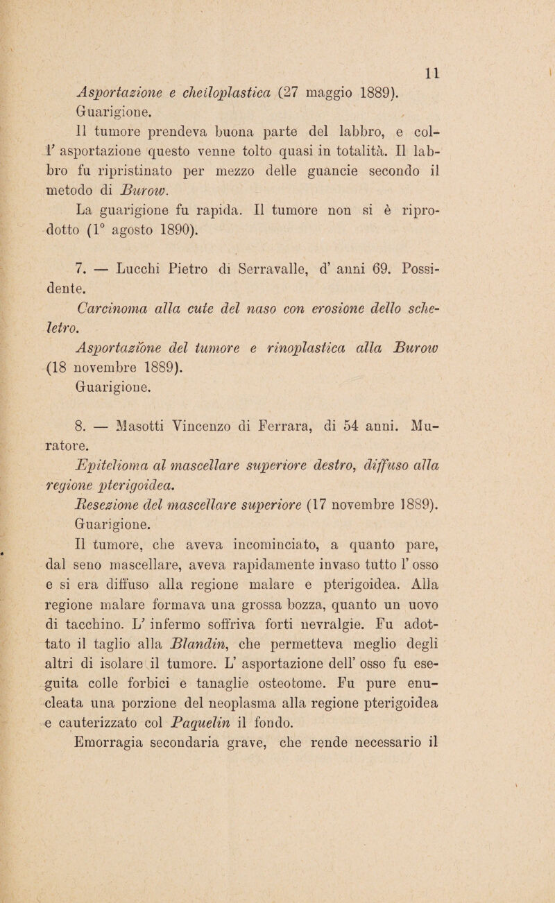 Asportazione e cheilopl astica (27 maggio 1889). Guarigione. 11 tumore prendeva buona parte del labbro, e col- r asportazione questo venne tolto quasi in totalità. Il lab¬ bro fu ripristinato per mezzo delle guancie secondo il metodo di Burow. La guarigione fu rapida. Il tumore non si è ripro¬ dotto (1° agosto 1890). 7. — Lucchi Pietro di Serravalle, d’ anni 69. Possi¬ dente. Carcinoma alla cute del naso con erosione dello sche¬ letro. Asportazione del tumore e rinoplastica alla Burow (18 novembre 1889). Guarigione. 8. — Masotti Vincenzo di Ferrara, di 54 anni. Mu¬ ratore. Epitelioma al mascellare superiore destro, diffuso alla regione pterigoidea. Resezione del mascellare superiore (17 novembre 1889). Guarigione. Il tumore, che aveva incominciato, a quanto pare, dal seno mascellare, aveva rapidamente invaso tutto 1’ osso e si era diffuso alla regione malare e pterigoidea. Alla regione malare formava una grossa bozza, quanto un uovo di tacchino. E infermo soffriva forti nevralgie. Fu adot¬ tato il taglio alla Blandin, che permetteva meglio degli altri di isolare il tumore. L’ asportazione dell’ osso fu ese¬ guita colle forbici e tanaglie osteotome. Fu pure enu¬ cleata una porzione del neoplasma alla regione pterigoidea e cauterizzato col Paquelin il fondo. Emorragia secondaria grave, che rende necessario il