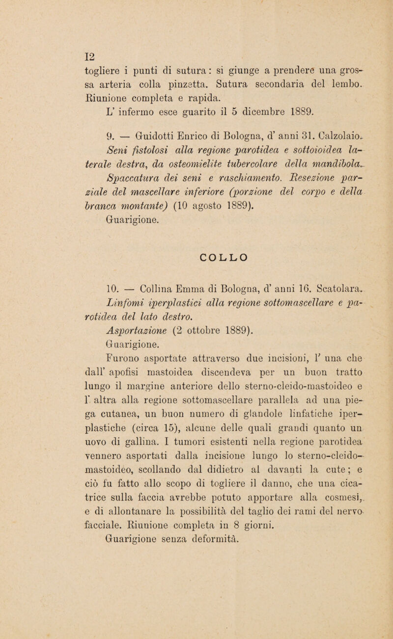 togliere i punti eli sutura : si giunge a prendere una gros¬ sa arteria colla pinzetta. Sutura secondaria del lembo. Riunione completa e rapida. L’ infermo esce guarito il 5 dicembre 1889. 9. — Guidotti Enrico di Bologna, d’ anni 31. Calzolaio. Seni fistolosi alla regione carotidea e sottoioidea la¬ terale destra, da osteomielite tubercolare della mandibola_ Spaccatura dei seni e raschiamento. Resezione par¬ ziale del mascellare inferiore (porzione del corpo e della branca montante) (10 agosto 1889). Guarigione. COLLO 10. — Collina Emma di Bologna, cV anni 16. Scatolara. Linfomi iperplastici alla regione sottomascellare e pa- rotidea del lato destro. Asportazione (2 ottobre 1889). Guarigione. Furono asportate attraverso due incisioni, Y una che dall’ apofisi mastoidea discendeva per un buon tratto lungo il margine anteriore dello sterno-cleido-mastoideo e 1’ altra alla regione sottomascellare parallela, ad una pie¬ ga cutanea, un buon numero di glandole linfatiche iper- plastiche (circa 15), alcune delle quali grandi quanto un uovo di gallina. I tumori esistenti nella regione parotidea vennero asportati dalla incisione lungo lo sterno-cleido- mastoideo, scollando dal didietro al davanti la cute ; e ciò fu fatto allo scopo di togliere il danno, che una cica¬ trice sulla faccia avrebbe potuto apportare alla cosmesi,, e di allontanare la possibilità del taglio dei rami del nervo* facciale. Riunione completa in 8 giorni. Guarigione senza deformità.