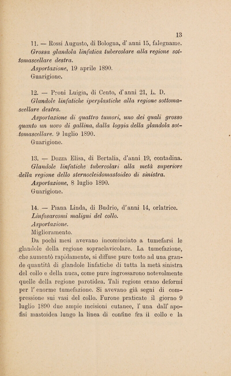 11. — Rossi Augusto, di Bologna, d’ anni 15, falegname. Grossa glandola linfatica tubercolare alla regione sot¬ tomascellare destra. Asportazione, 19 aprile 1890. Guarigione. 12. — Proni Luigia, di Cento, d’anni 21, L. D. Glandole linfatiche iperplastiche alla regione sottoma¬ scellare destra. Asportazione di quattro tumori, uno dei quali grosso quanto un uovo di gallina, dalla loggia della glandola sot¬ tomascellare. 9 luglio 1890. Guarigione. 13. — Bozza Elisa, di Bertalia, d’anni 19, contadina. Glandole linfatiche tubercolari alla metà superiore della regione dello sternocleidomastoideo di sinistra. Asportazione, 8 luglio 1890. Guarigione. 14. — Piana Linda, di Budrio, d'anni 14, orlatrice. Linfosarcomi maligni del collo. Asportazione. Miglioramento. Da pochi mesi avevano incominciato a tumefarsi le glandole della regione sopraclavicolare. La tumefazione, che aumentò rapidamente, si diffuse pure tosto ad una gran¬ de quantità di glandole linfatiche di tutta la metà sinistra del collo e della nuca, come pure ingrossarono notevolmente quelle della regione parotidea. Tali regioni erano deformi per V enorme tumefazione. Si avevano già segni di com¬ pressione sui vasi del collo. Furone praticate il giorno 9 luglio 1890 due ampie incisioni cutanee, 1’ una dall’ apo- fisi mastoidea lungo la linea di confine fra il collo e la
