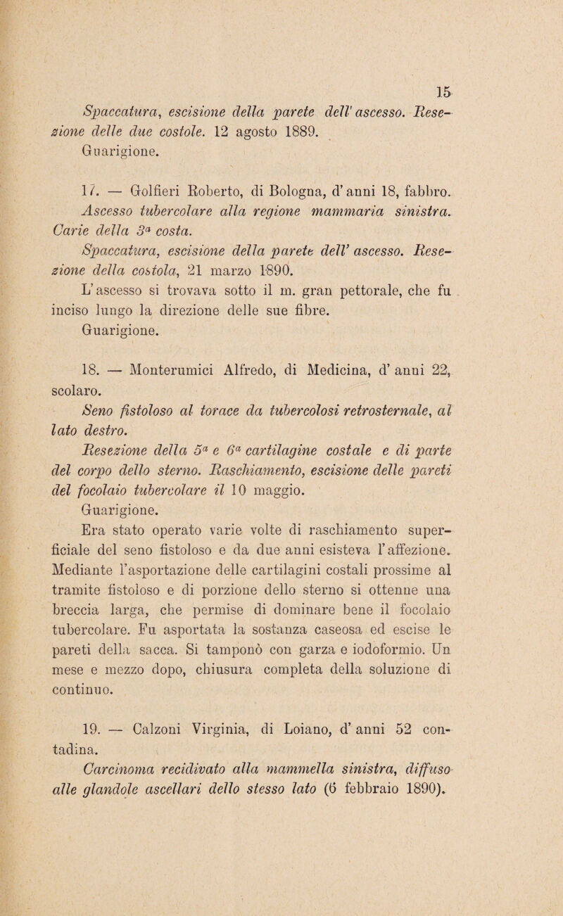 Spaccatura, escisione della parete dell' ascesso. Rese¬ zione delle due costole. 12 agosto 1889. Guarigione. 1 /. — Golfieri Roberto, di Bologna, d’anni 18, fabbro. Ascesso tubercolare alla regione mammaria sinistra. Carie della 3a costa. Spaccatura, escisione della parete delV ascesso. Rese¬ zione della costola, 21 marzo 1890. L’ascesso si trovava sotto il in. gran pettorale, che fu inciso lungo la direzione delle sue fibre. Guarigione. 18. — Monterumici Alfredo, di Medicina, d’ anni 22, scolaro. Seno fistoloso al torace da tubercolosi retrosternale, al lato destro. Resezione della 5a e 6a cartilagine costale e di parte del corpo dello sterno. Raschiamento, escisione delle pareti del focolaio tubercolare il 10 maggio. Guarigione. Era stato operato varie volte di raschiamento super- fidale del seno fistoloso e da due anni esisteva l’affezione. Mediante l’asportazione delle cartilagini costali prossime al tramite fistoloso e di porzione dello sterno si ottenne una breccia larga, che permise di dominare bene il focolaio tubercolare. Fu asportata la sostanza caseosa ed escise le pareti della sacca. Si tamponò con garza e iodoformio. Un mese e mezzo dopo, chiusura completa della soluzione di continuo. 19. — Calzoni Virginia, di Loiano, d’ anni 52 con¬ tadina. Carcinoma recidivato alla mammella sinistra, diffuso alle glandolo ascellari dello stesso lato ((5 febbraio 1890).