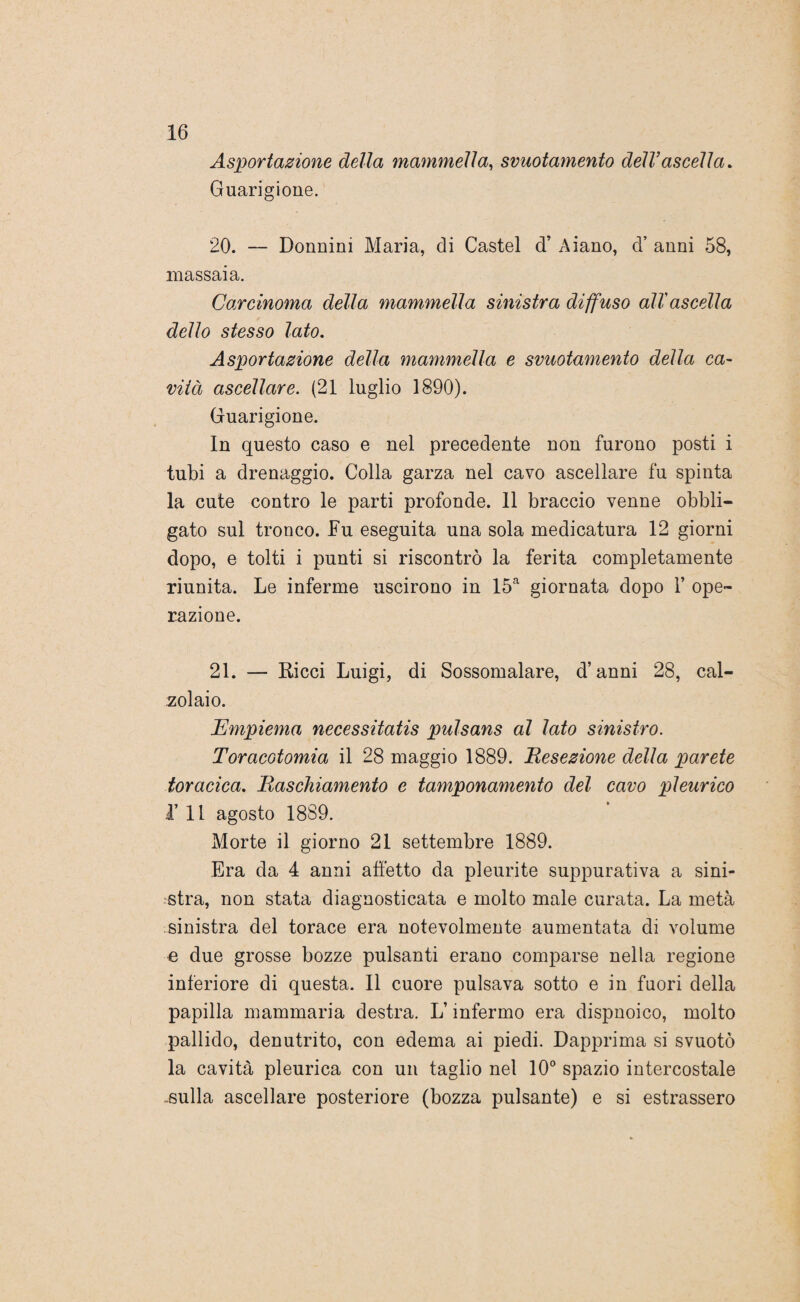 Asportazione della mammella, svuotamento dell’ascella. Guarigione. 20. — Donnini Maria, di Castel d’ Aiano, d’ anni 58, massaia. Carcinoma della mammella sinistra diffuso all ascella dello stesso lato. Asportazione della mammella e svuotamento della ca- vità ascellare. (21 luglio 1890). Guarigione. In questo caso e nel precedente non furono posti i tubi a drenaggio. Colla garza nel cavo ascellare fu spinta la cute contro le parti profonde. 11 braccio venne obbli¬ gato sul tronco. Fu eseguita una sola medicatura 12 giorni dopo, e tolti i punti si riscontrò la ferita completamente riunita. Le inferme uscirono in 15a giornata dopo 1* ope¬ razione. 21. — Ricci Luigi, di Sossomalare, d’anni 28, cal¬ zolaio. Empiema necessitatis pulsans al lato sinistro. Toracotomia il 28 maggio 1889. Resezione della parete toracica. Raschiamento e tamponamento del cavo pleurico 1’ Il agosto 1889. Morte il giorno 21 settembre 1889. Era da 4 anni alletto da pleurite suppurativa a sini¬ stra, non stata diagnosticata e molto male curata. La metà sinistra del torace era notevolmente aumentata di volume e due grosse bozze pulsanti erano comparse nella regione inferiore di questa. Il cuore pulsava sotto e in fuori della papilla mammaria destra. L’infermo era dispnoico, molto pallido, denutrito, con edema ai piedi. Dapprima si svuotò la cavità pleurica con un taglio nel 10° spazio intercostale -sulla ascellare posteriore (bozza pulsante) e si estrassero