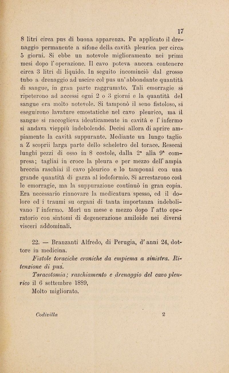 8 litri circa pus di buona apparenza. Fu applicato il dre¬ naggio permanente a sifone della cavità pleurica per circa' 5 giorni. Si ebbe un notevole miglioramento nei primi mesi dopo 1’ operazione. Il cavo poteva ancora contenere circa 3 litri di liquido. In seguito incominciò dal grosse tubo a drenaggio ad uscire col pus un’abbondante quantità di sangue, in gran parte raggrumato. Tali emorragie si ripeterono ad accessi ogni 2 o 3 giorni e la quantità del sangue era molto notevole. Si tamponò il seno fistoloso, si eseguirono lavature emostatiche nel cavo pleurico, ma il sangue si raccoglieva identicamente in cavità e l’infermo si andava vieppiù indebolendo. Decisi allora di aprire am¬ piamente la cavità suppurante. Mediante un lungo taglio a Z scoprii larga parte dello scheletro del torace. Besecai lunghi pezzi di osso in 8 costole, dalla 2* alla 9a com¬ presa; tagliai in croce la pleura e per mezzo dell’ampia breccia raschiai il cavo pleurico e lo tamponai con una grande quantità di garza al iodoformio. Si arrestarono cosi le emorragie, ma la suppurazione continuò in gran copia. Era necessario rinnovare la medicatura spesso, ed il do¬ lore ed i traumi su organi di tanta importanza indeboli¬ vano i infermo. Morì un mese e mezzo dopo 1’ atto ope¬ ratorio con sintomi di degenerazione amiloide nei diversi visceri addominali. 22. — Branzanti Alfredo, di Perugia, d' anni 24, dot¬ tore in medicina. Fistole toraciche croniche da empiema a sinistra. Ri¬ tenzione di pus. Toracotomia ; raschiamento e drenaggio del cavo pleu* rico il 6 settembre 1889, Molto migliorato. Codivilla 2