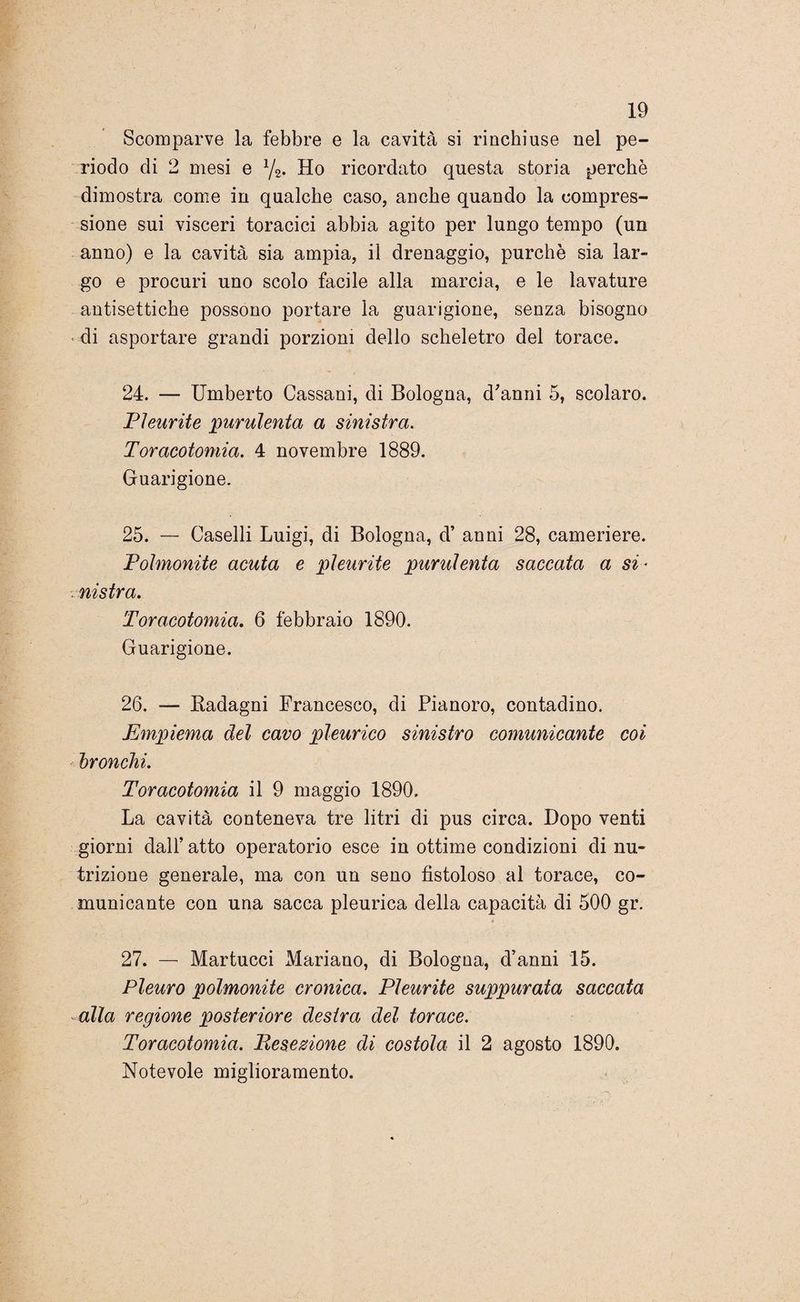 Scomparve la febbre e la cavità si rinchiuse nel pe¬ riodo eli 2 mesi e 1/2. Ho ricordato questa storia perchè dimostra come in qualche caso, anche quando la compres¬ sione sui visceri toracici abbia agito per lungo tempo (un anno) e la cavità sia ampia, il drenaggio, purché sia lar¬ go e procuri uno scolo facile alla marcia, e le lavature antisettiche possono portare la guarigione, senza bisogno di asportare grandi porzioni dello scheletro del torace. 24. — Umberto Cassani, di Bologna, d'anni 5, scolaro. Pleurite purulenta a sinistra. Toracotomia. 4 novembre 1889. Guarigione. 25. — Caselli Luigi, di Bologna, d’ anni 28, cameriere. Polmonite acuta e pleurite purulenta saccata a si* . nistra. Toracotomia. 6 febbraio 1890. Guarigione. 26. — Kadagni Francesco, di Pianoro, contadino. Empiema del cavo pleurico sinistro comunicante coi bronchi. Toracotomia il 9 maggio 1890. La cavità conteneva tre litri di pus circa. Dopo venti giorni dall’ atto operatorio esce in ottime condizioni di nu¬ trizione generale, ma con un seno fistoloso al torace, co¬ municante con una sacca pleurica della capacità di 500 gr. 27. — Martucci Mariano, di Bologna, d’anni 15. Pleuro polmonite cronica. Pleurite suppurata saccata alla regione posteriore destra del torace. Toracotomia. Resezione di costola il 2 agosto 1890. Notevole miglioramento.