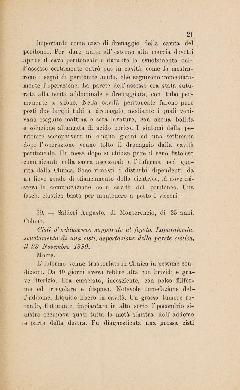 Importante come caso di drenaggio della cavità del peritoneo. Per dare adito all’ esterno alla marcia dovetti aprire il cavo peritoneale e durante lo svuotamento del¬ l'ascesso certamente entrò pus in cavità, come lo mostra¬ rono i segni di peritonite acuta, che seguirono immediata¬ mente l’operazione. La parete dell’ascesso era stata sutu¬ rata alla ferita addominale e drenaggiata, con tubo per¬ manente a sifone. Nella cavità peritoneale furono pure posti due larghi tubi a drenaggio, mediante i quali veni¬ vano eseguite mattina e sera lavature, con acqua bollita e soluzione allungata di acido borico. I sintomi della pe¬ ritonite scomparvero in cinque giorni ed una settimana dopo Y operazione venne tolto il drenaggio dalla cavità peritoneale. Un mese dopo si chiuse pure il seno fistoloso comunicante colla sacca ascessuale e l’inferma uscì gua¬ rita dalla Clinica. Sono rimasti i disturbi dipendenti da un lieve grado di sbancamento della cicatrice, là dove esi¬ steva la comunicazione colla cavità del peritoneo. Una fascia elastica basta per mantenere a posto i visceri. 29. — Salderi Augusto, di Monterenzio, di 25 anni. Colono. Cisti cC echinococco suppurate al fegato. Laparatomia, svuotamento di una cisti, asportazione della parete cistica, il 23 Novembre 1889. Morte. L’ infermo venne trasportato in Clinica in pessime con¬ dizioni. Da 40 giorni aveva febbre alta con brividi e gra¬ ve itterizia. Era emaciato, incosciente, con polso filifor¬ me ed irregolare e dispnea. Notevole tumefazione del¬ l’addome. Liquido libero in cavità. Un grosso tumore ro¬ tondo, fluttuante, impiantato in alto sotto f pocondrio si¬ nistro occupava quasi tutta la metà sinistra dell’ addome <e parte della destra. Fu diagnosticata una grossa cisti