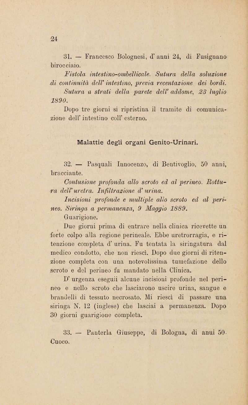 31. — Francesco Bolognesi, d’ anni 24, di Fusignano birocciaio. Fistola intestino-ombelicale. Sutura della soluzione di continuità delV intestino, previa recentazione dei bordi. Sutura a strati della parete dell’ addome, 23 luglio 1390. Dopo tre giorni si ripristina il tramite di comunica¬ zione dell’ intestino coll’ esterno. Malattie degli organi Genito-Urinari. 32. — Pasquali Innocenzo, di Bentivoglio, 50 anni, bracciante. Contusione profonda allo scroto ed al perineo. Rottu¬ ra dell’ uretra. Infiltrazione d' urina. Incisioni profonde e multiple allo scroto ed al peri¬ neo. Siringa a permanenza, 9 Maggio 1889. Guarigione. Due giorni prima di entrare nella clinica ricevette un forte colpo alla regione perineale. Ebbe uretrorragia, e ri¬ tenzione completa d’ urina. Fu tentata la siringatura dal medico condotto, che non riesci. Dopo due giorni di riten¬ zione completa con una notevolissima tumefazione dello scroto e del perineo fu mandato nella Clinica. D’ urgenza eseguii alcune incisioni profonde nel peri¬ neo e nello scroto che lasciarono uscire urina, sangue e brandelli di tessuto necrosato. Mi riesci di passare una siringa N. 12 (inglese) che lasciai a permanenza. Dopo 30 giorni guarigione completa. 33. — Punteria Giuseppe, di Bologna, di anui 50- Cuoco.