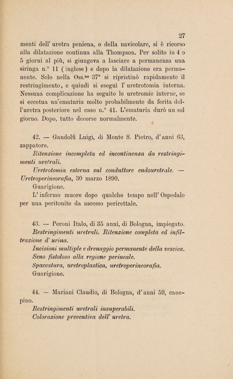 menti deli’ uretra peniena, o della navicolare, si è ricorso alla dilatazione continua alla Thompson. Per solito in 4 o 5 giorni al più, si giungeva a lasciare a permanenza una siringa n. 0 11 ( inglese ) e dopo la dilatazione era perma¬ nente. Solo nella Oss.ne 37a si ripristinò rapidamente il restringimento, e quindi si eseguì Y uretrotomia interna. Nessuna complicazione ha seguito le uretromie interne, se si eccetua un’ematuria molto probabilmente da ferita del¬ l’uretra posteriore nel caso n.° 41. L’ematuria durò un sol giorno. Dopo, tutto decorse normalmente. 42. — Gandolfì Luigi, di Monte S. Pietro, d’anni 63, zappatore. Ritenzione incompleta ed incontinenza da restringi¬ menti uretrali. Uretrotomia esterna sul conduttore endouretrale. — Uretroperineorafia, 30 marzo 1890. Guarigione. L’infermo muore dopo qualche tempo nell’ Ospedale per una peritonite da ascesso perirettale. 43. — Peroni Italo, di 35 anni, di Bologna, impiegato. Restringimenti uretrali. Ritenzione completa ed infil¬ trazione d’ urina. Incisioni multiple e drenaggio permanente della vescica. Seno fistoloso alla regione perineale. Spaccatura, uretroplastica, uretroperineorafia. Guarigione. 44. — Mariani Claudio, di Bologna, d’anni 59, cane- pino. Restringimenti uretrali insuperabili. Colorazione preventiva dell uretra.