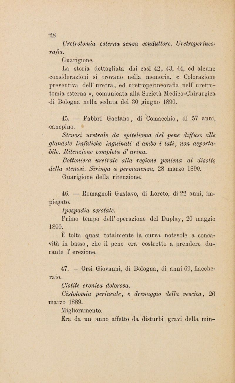 IJretrotomia esterna senza conduttore. Uretroperineo- rafia. Guarigione. La storia dettagliata dai casi 42, 43, 44, ed alcune considerazioni si trovano nella memoria. « Colorazione preventiva dell’ uretra, ed uretroperineorafia nell’ uretro- tomia esterna », comunicata alla Società Medico-Chirurgica di Bologna nella seduta del 30 giugno 1890. 45. — Fabbri Gaetano, di Comacchio, di 57 anni, canepino. Stenosi uretrale da epitelioma del pene diffuso alle piandole linfatiche inguinali di ambo i lati, non asporta¬ bile. Ritenzione completa cV urina. Bottoniera uretrale alla regione peniena al disotto della stenosi. Siringa a permanenza, 28 marzo 1890. Guarigione della ritenzione. 46. — Romagnoli Gustavo, di Loreto, di 22 anni, im¬ piegato. Ipospadia scrotale. Primo tempo dell' operazione del Duplay, 20 maggio 1890. \ E tolta quasi totalmente la curva notevole a conca¬ vità in basso, che il pene era costretto a prendere du¬ rante F erezione. 47. — Orsi Giovanni, di Bologna, di anni 69, fiacche¬ raio. Cistite cronica dolorosa. Cistotomia perineale, e drenaggio della vescica, 26 marzo 1889. Miglioramento. Era da un anno affetto da disturbi gravi della min-