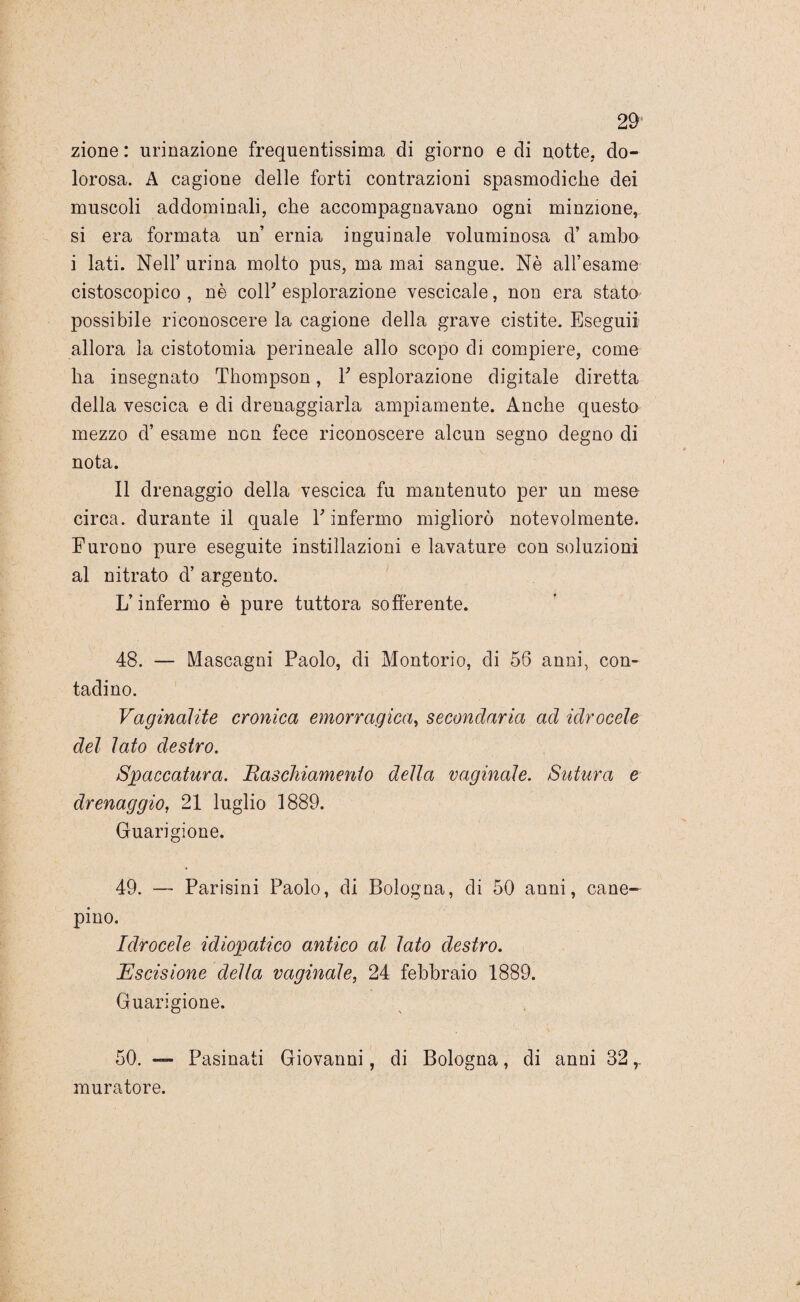 zione : urinazione frequentissima di giorno e di notte, do¬ lorosa. A cagione delle forti contrazioni spasmodiche dei muscoli addominali, che accompagnavano ogni minzione, si era formata un’ ernia inguinale voluminosa d’ ambo i lati. Nell’ urina molto pus, ma mai sangue. Nè all’esame cistoscopico , nè coir esplorazione vescicale, non era stato possibile riconoscere la cagione della grave cistite. Eseguii allora la cistotomia perineale allo scopo di compiere, come ha insegnato Thompson, Y esplorazione digitale diretta della vescica e di drenaggiarla ampiamente. Anche questo mezzo d’ esame non fece riconoscere alcun segno degno di nota. Il drenaggio della vescica fu mantenuto per un mese circa, durante il quale E infermo migliorò notevolmente. Furono pure eseguite instillazioni e lavature con soluzioni al nitrato d’ argento. L’infermo è pure tuttora sofferente. 48. — Mascagni Paolo, di Montorio, di 56 anni, con¬ tadino. Vaginalite cronica emorragica, secondaria ad idrocele del lato destro. Spaccatura. Raschiamento della vaginale. Sutura e drenaggio, 21 luglio 1889. Guarigione. 49. — Parisini Paolo, di Bologna, di 50 anni, cane- pino. Idrocele idiopatico antico al lato destro. Escisione della vaginale, 24 febbraio 1889. Guarigione. 50. — Pasinati Giovanni, di Bologna, di anni 32 r muratore.