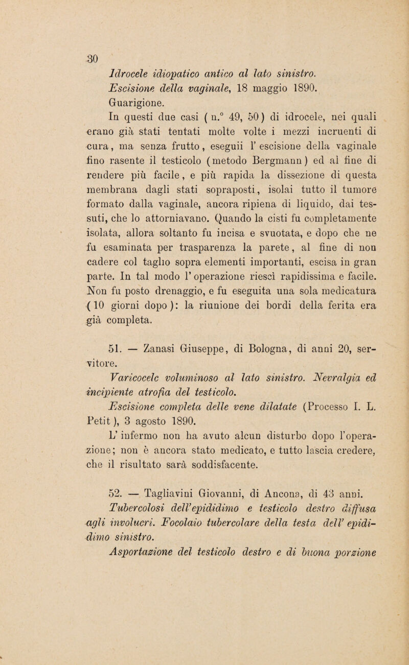 Idrocele idiopatico antico al lato sinistro. Escisione della vaginale, 18 maggio 1890. Guarigione. In questi due casi ( n.° 49, 50 ) eli idrocele, nei quali erano già stati tentati molte volte i mezzi incruenti di cura, ma senza frutto, eseguii Y escisione della vaginale fino rasente il testicolo (metodo Bergmann ) ed al line di rendere più facile, e più rapida la dissezione di questa membrana dagli stati sopraposti, isolai tutto il tumore formato dalla vaginale, ancora ripiena di liquido, dai tes¬ suti, che lo attorniavano. Quando la cisti fu completamente isolata, allora soltanto fu incisa e svuotata, e dopo che ne fu esaminata per trasparenza la parete, al fine di non cadere col taglio sopra elementi importanti, escisa in gran parte. In tal modo 1’ operazione riesci rapidissima e facile. Non fu posto drenaggio, e fu eseguita una sola medicatura ( 10 giorni dopo ) : la riunione dei bordi della ferita era già completa. 51. — Zanasi Giuseppe, di Bologna, di anni 20, ser¬ vitore. Varicocelc voluminoso al lato sinistro. Nevralgia ed incipiente atrofia del testicolo. Escisione completa delle vene dilatate (Processo I. L. Petit ), 3 agosto 1890. L’infermo non ha avuto alcun disturbo dopo Yopera¬ zione; non è ancora stato medicato, e tutto lascia credere, che il risultato sarà soddisfacente. 52. — Tagliavini Giovanni, di Ancona, di 43 anni. Tubercolosi delYepididimo e testicolo destro diffusa agli involucri. Focolaio tubercolare della testa dell’ epidi¬ dimo sinistro. Asportazione del testicolo destro e di buona porzione