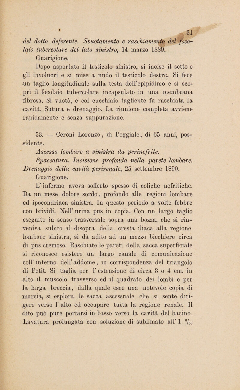 del dotto deferente. Svuotamento e raschiamento del foco- 7aio tubercolare del lato sinistro, 14 marzo 1889. Guarigione. Dopo asportato il testicolo sinistro, si incise il setto e gli involucri e si mise a nudo il testicolo destro. Si fece un taglio longitudinale sulla testa dell’epipidimo e si sco¬ prì il focolaio tubercolare incapsulato in una membrana fibrosa. Si vuotò, e col cucchiaio tagliente fu raschiata la cavità. Sutura e drenaggio. La riunione completa avviene rapidamente e senza suppurazione. 53. — Ceroni Lorenzo, di Poggiale, di 65 anni, pos¬ sidente. Ascesso lombare a sinistra da perinefrite. Spaccatura. Incisione profonda nella parete lombare. Drenaggio delia cavità perirenale, 25 settembre 1890. Guarigione. L’infermo aveva sofferto spesso di coliche nefritiche. Da un mese dolore sordo, profondo alle regioni lombare ed ipocondriaca sinistra. In questo periodo a volte febbre con brividi. Nell’ urina pus in copia. Con un largo taglio eseguito in senso trasversale sopra una bozza, che si rin¬ veniva subito al disopra della cresta iliaca alla regione lombare sinistra, si dà adito ad un mezzo bicchiere circa di pus cremoso. Baschiate le pareti della sacca superficiale si riconosce esistere un largo canale di comunicazione coll’interno dell’addome, in corrispondenza del triangolo di Petit. Si taglia per Y estensione di circa 3 o 4 cm. in alto il muscolo trasverso ed il quadrato dei lombi e per la larga breccia, dalla quale esce uua notevole copia di marcia, si esplora le sacca ascessuale che si sente diri¬ gere verso f alto ed occupare tutta la regione renale. Il dito può pure portarsi in basso verso la cavità del bacino.