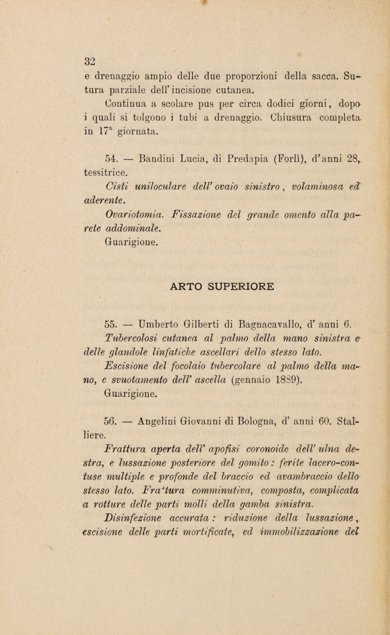e drenaggio ampio delle due proporzioni della sacca. Su¬ tura parziale dell’ incisione cutanea. Continua a scolare pus per circa dodici giorni, dopo i quali si tolgono i tubi a drenaggio. Chiusura completa in 17a giornata. 54. — Bandini Lucia, di Predapia (Forlì), d'anni 28, tessitrice. Cisti uniloculare deli7 ovaio sinistro, voluminosa ed aderente. Ovariotomia. Fissazione del grande omento alla pa~ rete addominale. Guarigione. ARTO SUPERIORE 55. — Umberto Gilberti di Bagnacavallo, d’ anni 6. Tubercolosi cutanea al palmo della mano sinistra e delle glandole linfatiche ascellari dello stesso lato. Escisione del focolaio tubercolare al palmo della ma¬ no, e svuotamento delV ascella (gennaio 1889). Guarigione. 56. — Angelini Giovanni di Bologna, d’ anni 60. Stal¬ liere. Frattura aperta dell7 apofisi coronoide dell7 ulna de¬ stra, e lussazione posteriore del gomito: ferite lacero-con¬ tuse multiple e profonde del braccio ed avambraccio delio stesso lato. Frattura comminutiva, composta, complicata a rotture delle parti molli della gamba sinistra. Fisinfezione accurata : riduzione della lussazione, escisione delle parti mortificate, ed immobilizzazione del
