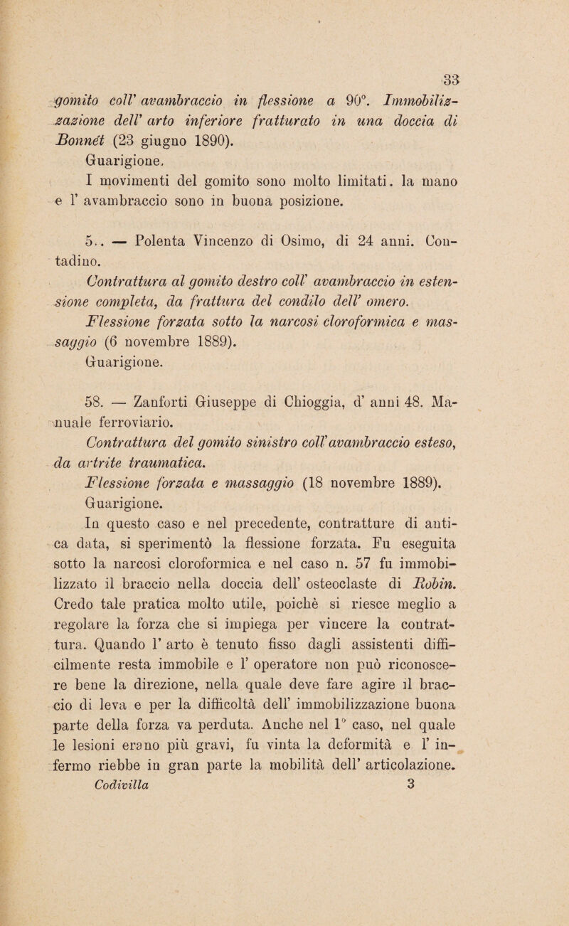 gomito coir avambraccio in flessione a 90°. Immobiliz- nazione dell arto inferiore fratturato in una doccia di Bonnét (23 giugno 1890). Guarigione. I movimenti del gomito sono molto limitati. la mauo e T avambraccio sono in buona posizione. 5.. — Polenta Vincenzo di Osimo, di 24 anni. Con¬ tadino. Contrattura al gomito destro coll avambraccio in esten¬ sione completa, da frattura del condilo dell’ omero. Flessione forzata sotto la narcosi cloroformica e mas¬ saggio (6 novembre 1889). Guarigione. 58. — Zanforti Giuseppe di Chioggia, d’ anni 48. Ma¬ nuale ferroviario. Contrattura del gomito sinistro coll avambraccio esteso, da artrite traumatica. Flessione forzata e massaggio (18 novembre 1889). Guarigione. In questo caso e nel precedente, contratture di anti¬ ca data, si sperimentò la flessione forzata. Fu eseguita sotto la narcosi cloroformica e nel caso n. 57 fu immobi¬ lizzato il braccio nella doccia dell’ osteoclaste di Bobin, Credo tale pratica molto utile, poiché si riesce meglio a regolare la forza che si impiega per vincere la contrat¬ tura. Quando F arto è tenuto fisso dagli assistenti diffi¬ cilmente resta immobile e 1’ operatore non può riconosce¬ re bene la direzione, nella quale deve fare agire il brac¬ cio di leva e per la difficoltà dell’ immobilizzazione buona parte della forza va perduta. Anche nel 1° caso, nel quale le lesioni erano più gravi, fu vinta la deformità e 1’ in¬ fermo riebbe in gran parte la mobilità dell’ articolazione. Codivilla 3
