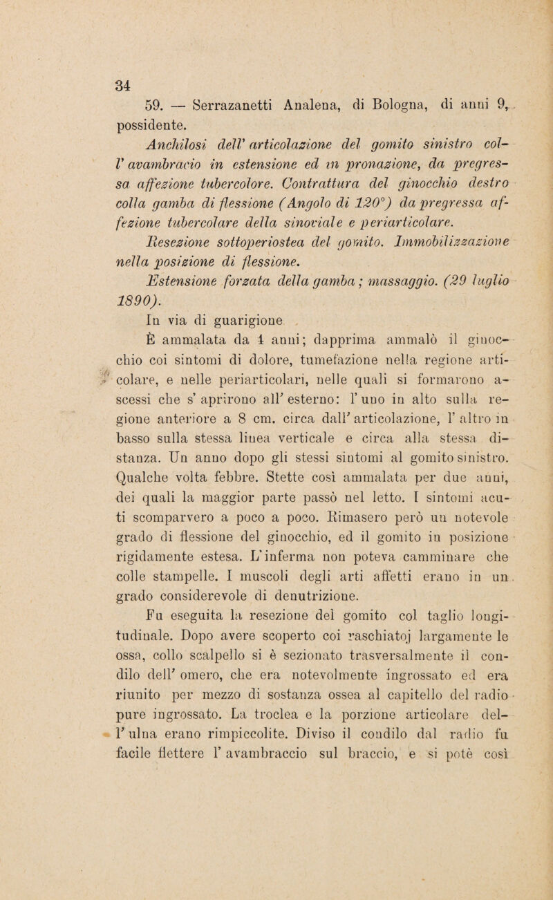 59. — Serrazanetti Analena, di Bologna, di anni 9, possidente. Anchilosi dell* articolazione del gomito sinistro col- V avambraeio in estensione ed in pronazione, da pregres¬ sei affezione tuhercolore. Contrattura del ginocchio destro colla gamba di flessione (Angolo di 120°) da pregressa af¬ fezione tubercolare della sinoidale e periarticolare. Resezione sottoperiostea del gomito. Immobilizzazione nella posizione di flessione. Estensione forzata della gamba ; massaggio. (29 luglio 1890). In via di guarigione È ammalata da 4 anni; dapprima ammalò il ginoc¬ chio coi sintomi di dolore, tumefazione nella regione arti¬ colare, e nelle periarticolari, nelle quali si formarono a- scessi che s’aprirono all* esterno: l’uno in alto sulla re¬ gione anteriore a 8 cm. circa dall' articolazione, 1’ altro in basso sulla stessa linea verticale e circa alla stessa di¬ stanza. Un anno dopo gli stessi sintomi al gomito sinistro. Qualche volta febbre. Stette così ammalata per due anni, dei quali la maggior parte passò nel letto. I sintomi acu¬ ti scomparvero a poco a poco. Rimasero però un notevole grado di flessione del ginocchio, ed il gomito in posizione rigidamente estesa. L’inferma non poteva camminare che colle stampelle. I muscoli degli arti affetti erano in un grado considerevole di denutrizione. Fu eseguita la resezione del gomito col taglio longi¬ tudinale. Dopo avere scoperto coi raschiatoj largamente le ossa, collo scalpello si è sezionato trasversalmente il con¬ dilo deir omero, che era notevolmente ingrossato ed era riunito per mezzo di sostanza ossea al capitello del radio pure ingrossato. La troclea e la porzione articolare del- F ulna erano rimpiccolite. Diviso il condilo dal radio fu facile flettere Y avambraccio sul braccio, e si potè così