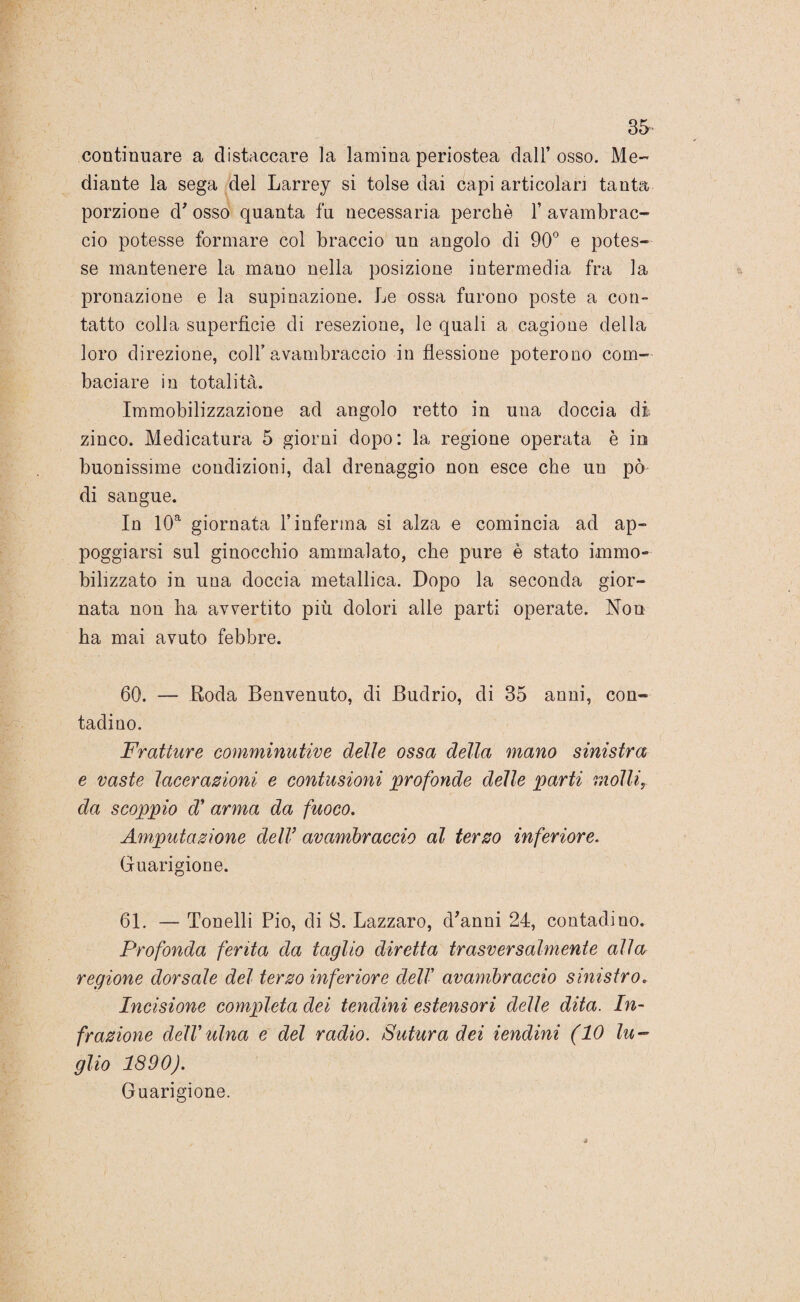 35* continuare a distaccare la lamina periostea dall’osso. Me¬ diante la sega del Larrey si tolse dai capi articolar] tanta porzione d’ osso quanta fu necessaria perchè 1’ avambrac¬ cio potesse formare col braccio un angolo di 90° e potes¬ se mantenere la mano nella posizione intermedia fra la pronazione e la supinazione. Le ossa furono poste a con¬ tatto colla superficie di resezione, le quali a cagione della loro direzione, coll’avambraccio in flessione poterono com¬ baciare in totalità. Immobilizzazione ad angolo retto in una doccia di zinco. Medicatura 5 giorni dopo: la regione operata è in buonissime condizioni, dal drenaggio non esce che un pò di sangue. In 10a giornata l’inferma si alza e comincia ad ap¬ poggiarsi sul ginocchio ammalato, che pure è stato immo¬ bilizzato in una doccia metallica. Dopo la seconda gior¬ nata non ha avvertito più dolori alle parti operate. Non ha mai avuto febbre. 60. — Roda Benvenuto, di Budrio, di 35 anni, con¬ tadino. Fratture comminutive delie ossa della mano sinistra e vaste lacerazioni e contusioni profonde delle parti molli, da scoppio di arma da fuoco. Amputazione dell’ avambraccio al terzo inferiore. Guarigione. 61. — Tonelli Pio, di S. Lazzaro, d’anni 24, contadino. Profonda ferita da taglio diretta trasversalmente alla regione dorsale del terzo inferiore dell’ avambraccio sinistro. Incisione completa dei tendini estensori delle dita. In¬ frazione dell ulna e del radio. Sutura dei lendini (10 lu¬ glio 1890). Guarigione.