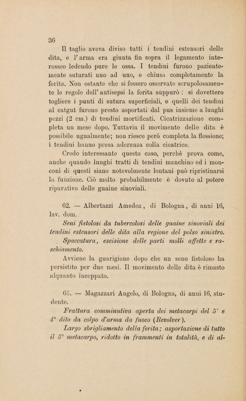 Il taglio aveva diviso tutti i tendini estensori delle dita, e T arma era giunta fin sopra il legamento inte- rosseo ledendo pure le ossa. I tendini furono paziente- mente suturati uno ad uno, e chiusa completamente la ferita. Non ostante che si fossero osservate scrupolosamen¬ te le regole dell' antisepsi la ferita suppurò : si dovettero togliere i punti di sutura superficiali, e quelli dei tendini al catgut furono presto asportati dal pus insieme a lunghi pezzi (2 cm.) di tendini mortificati. Cicatrizzazione com¬ pleta un mese dopo. Tuttavia il movimento delle dita è possibile ugualmente; non riesce però completa la flessione; i tendini hanno presa aderenza colla cicatrice. Credo interessante questo caso, perchè prova come, anche quando lunghi tratti dì tendini manchino ed i mon¬ coni di questi siano notevolmente lontani può ripristinarsi la funzione. Ciò molto probabilmente è dovuto al potere riparativo delle guaine sinoviali. 62. — Albertazzi Amedea, di Bologna, di anni 16, lav. dom. Seni fistolosi da tubercolosi delle guaine sinoviali dei tendini estensori delle dita alla regione del polso sinistro. Spaccatura, escisione delle parti molli affette e ra¬ schiamento. Avviene la guarigione dopo che un seno fistoloso ha persistito per due mesi. Il movimento delle dita è rimasto alquanto inceppato. 68. — Magazzari Angelo, di Bologna, di anni 16, stu¬ dente. Frattura comminutiva aperta dei metacarpi del 5° e 4° dito da colpo d'arma da fuoco (Revolver ). Largo sbrigliamento della ferita ; asportazione di tutto il o° metacarpo, ridotto in frammenti in totalità, e di al-