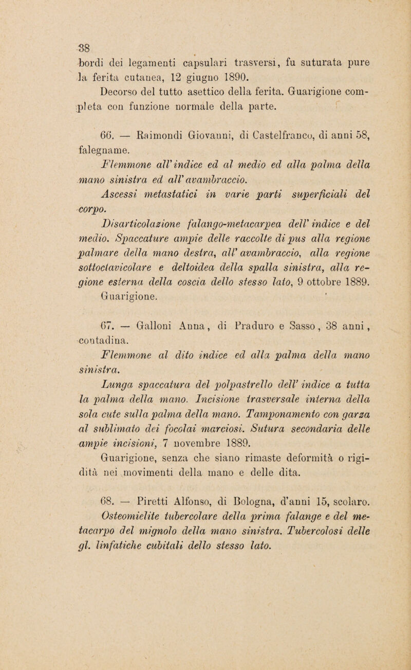 bordi dei legamenti capsulari trasversi, fu suturata pure la ferita cutanea, 12 giugno 1890. Decorso del tutto asettico della ferita. Guarigione com¬ pleta con funzione normale della parte. 66. — Raimondi Giovanni, di Castelfranco, di anni 58, falegname. Flemmone alVindice ed al medio ed alla palma della mano sinistra ed all' avambraccio. Ascessi metastatici in varie parti superficiali del corpo. Disarticolazione falango-metacarpea dell' indice e del ■medio. Spaccature ampie delle raccolte di pus alla regione palmare della mano destra, all' avambraccio, alla regione sottoclavicolare e deltoidea della spalla sinistra, alla re- gione esterna della coscia dello stesso lato, 9 ottobre 1889. Guarigione. 67. — Galloni Anna, di Praduro e Sasso , 38 anni, contadina. Flemmone al dito indice ed alla palma della mano sinistra. Lunga spaccatura del polpastrello dell9 indice a tutta la palma della mano. Incisione trasversale interna della sola cute sulla palma della mano. Tamponamento con garza al sublimato dei focolai marciosi. Sutura secondaria delle ampie incisioni, 7 novembre 1889. Guarigione, senza che siano rimaste deformità o rigi¬ dità nei movimenti della mano e delle dita. 68. — Piretti Alfonso, di Bologna, d’anni 15, scolaro. Osteomielite tubercolare della prima falange e del me¬ tacarpo del mignolo della mano sinistra. Tubercolosi delle gl. linfatiche cubitali dello stesso lato.