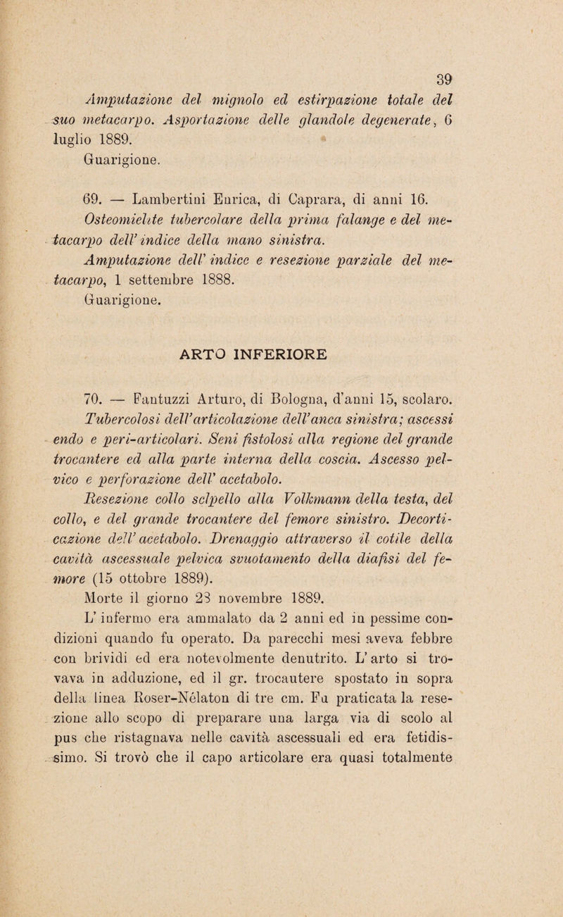 Amputazione del mignolo ed estirpazione totale del suo metacarpo. Asportazione delle glandolo degenerate, 6 luglio 1889. Guarigione. 69. — Lambertini Enrica, di Caprara, eli anni 16. Osteomielite tubercolare della prima falange e del me¬ tacarpo deW indice della mano sinistra. Amputazione dell’ indice e resezione parziale del me¬ tacarpo, 1 settembre 1888. Guarigione. ARTO INFERIORE 70. — Fantuzzi Arturo, eli Bologna, d’anni 15, scolaro. Tubercolosi delVarticolazione dell’anca sinistra; ascessi endo e peri-articolari. Seni fistolosi alla regione del grande trocantere ed alla parte interna della, coscia. Ascesso pel¬ vico e perforazione dell' acetabolo. Resezione collo sclpello alla Volhmann della testa, del collo, e del grande trocantere del femore sinistro. Decorti¬ cazione dell’ acetabolo. Drenaggio attraverso il cotile della cavità ascessuale pelvica svuotamento della dia fisi del fe¬ more (15 ottobre 1889). Morte il giorno 28 novembre 1889. L’infermo era ammalato da 2 anni ed in pessime con¬ dizioni quando fu operato. Da parecchi mesi aveva febbre con brividi ed era notevolmente denutrito. L’arto si tro¬ vava in adduzione, ed il gr. trocantere spostato in sopra della linea Roser-Nélaton di tre cm. Fu praticata la rese¬ zione allo scopo di preparare una larga via di scolo al pus che ristagnava nelle cavità ascessuali ed era fetidis¬ simo. Si trovò che il capo articolare era quasi totalmente