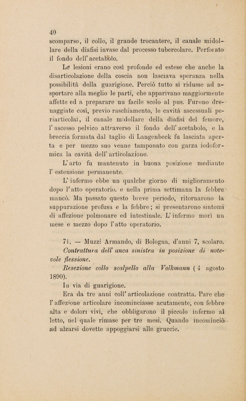 scomparso, il collo, il grande trocantere, il canale midol¬ lare della diafisi invase dal processo tubercolare. Perforato il fondo dell’acetabolo. Le lesioni erano così profonde ed estese che anche la disarticolazione della coscia non lasciava speranza nella possibilità della guarigione. Perciò tutto si ridusse ad a- sportare alla meglio le parti, che apparivano maggiormente affette ed a preparare un facile scolo al pus. Furono dre- naggiate così, previo raschiamento, le cavità ascessuali pe- riarticolai, il canale midollare della diafisi del femore, 1’ ascesso pelvico attraverso il fondo deli’ acetabolo, e la breccia formata dal taglio di Langenbeck fu lasciata aper¬ ta e per mezzo suo venne tamponato con garza iodofor- mica la cavità dell’ articolazione. L’arto fu mantenuto in buona posizione mediante f estensione permanente. L’infermo ebbe un qualche giorno di miglioramento dopo Fatto operatorio, e nella prima settimana la febbre mancò. Ma passalo questo breve periodo, ritornarono la suppurazione profusa e la febbre; si presentarono sintomi di affezione polmonare ed intestinale. L’infermo morì un mese e mezzo dopo l’atto operatorio. 71. — Muzzi Armando, di Bologna, d’anni 7, scolaro. Contrattura dell’ anca sinistra in posizione di note¬ vole flessione. Resezione collo scalpello alla Volhmann ( 4 agosto 1890). In via di guarigione. Era da tre anni colF articolazione contratta. Pare che l’affezione articolare incominciasse acutamente, con febbre alta e dolori vivi, che obbligarono il piccolo infermo al letto, nel quale rimase per tre mesi. Quando incominciò ad alzarsi dovette appoggiarsi alle gruccie.