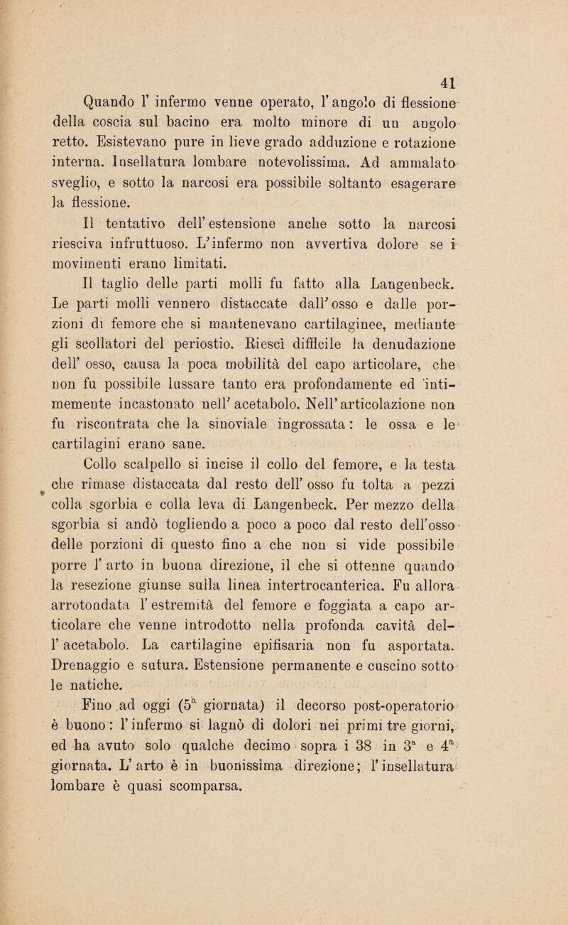 Quando 1’ infermo venne operato, l’angolo di flessione della coscia sul bacino era molto minore di un angolo retto. Esistevano pure in lieve grado adduzione e rotazione interna. Insellatura lombare notevolissima. Ad ammalato sveglio, e sotto la narcosi era possibile soltanto esagerare la flessione. Il tentativo dell’ estensione anche sotto la narcosi riesci va infruttuoso. L'infermo non avvertiva dolore se i movimenti erano limitati. Il taglio delle parti molli fu fatto alla Langenbeck. Le parti molli vennero distaccate dall'osso e dalle por¬ zioni di femore che si mantenevano cartilaginee, mediante gli scollatori del periostio. Riesci difficile la denudazione dell’ osso, causa la poca mobilità del capo articolare, che non fu possibile lussare tanto era profondamente ed ’inti- memente incastonato nell'acetabolo. Nell’articolazione non fu riscontrata che la sinoviale ingrossata : le ossa e le cartilagini erano sane. Collo scalpello si incise il collo del femore, e la testa che rimase distaccata dal resto dell’ osso fu tolta a pezzi colla sgorbia e colla leva di Langenbeck. Per mezzo della sgorbia si andò togliendo a poco a poco dal resto dell’osso delle porzioni di questo fino a che non si vide possibile porre l’arto in buona direzione, il che si ottenne quando la resezione giunse sulla linea intertrocanterica. Fu allora arrotondata l’estremità del femore e foggiata a capo ar¬ ticolare che venne introdotto nella profonda cavità del- l’acetabolo. La cartilagine epifisaria non fu asportata. Drenaggio e sutura. Estensione permanente e cuscino sotto le natiche. Fino ad oggi (5a giornata) il decorso post-operatorio è buono: l’infermo si lagnò di dolori nei primi tre giorni, ed ha avuto solo qualche decimo sopra i 38 in 3a e 4a giornata. L’arto è in buonissima direzione; l’insellatura lombare è quasi scomparsa.