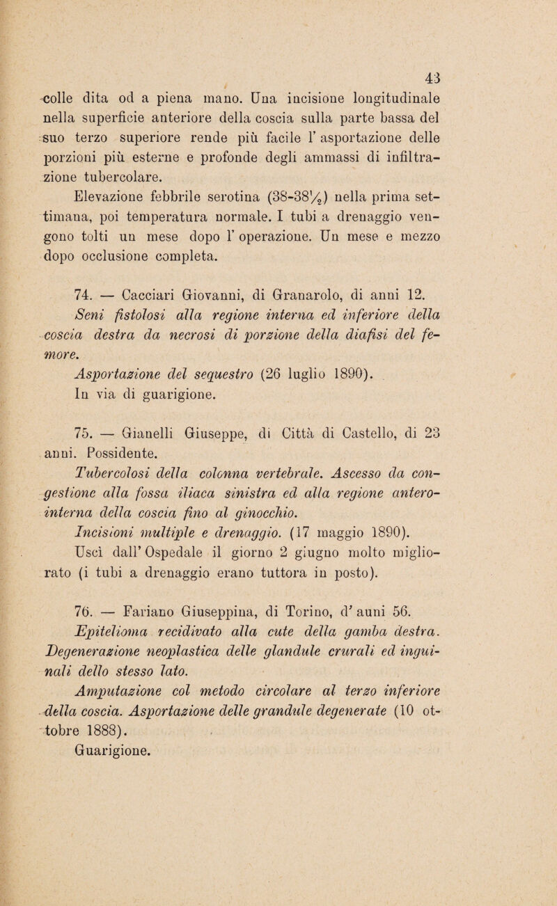 colle dita od a piena mano. Una incisione longitudinale nella superficie anteriore della coscia sulla parte bassa del suo terzo superiore rende più facile l’asportazione delle porzioni più esterne e profonde degli ammassi di infiltra¬ zione tubercolare. Elevazione febbrile serotina (38-38%) nella prima set¬ timana, poi temperatura normale. I tubi a drenaggio ven¬ gono tolti un mese dopo 1’ operazione. Un mese e mezzo dopo occlusione completa. 74. — Cacciali Giovanni, di Granarolo, di anni 12. Seni fistolosi alla regione interna ed inferiore della coscia destra da necrosi di porzione della diafisi del fe¬ more. Asportazione del sequestro (26 luglio 1890). In via di guarigione. 75. — Gianelli Giuseppe, di Città di Castello, di 23 anni. Possidente. Tubercolosi della colonna vertebrale. Ascesso da con¬ gestione alla fossa iliaca sinistra ed alla regione antero- interna della coscia fino al ginocchio. Incisioni multiple e drenaggio. (17 maggio 1890). Uscì dall’ Ospedale il giorno 2 giugno molto miglio¬ rato (i tubi a drenaggio erano tuttora in posto). 76. — Fariano Giuseppina, di Torino, d’ auni 56. Epitelioma recidivato alla cute della gamba destra. Degenerazione neoplastica delle glandule crurali ed ingui¬ nali dello stesso lato. Amputazione col metodo circolare al terzo inferiore della coscia. Asportazione delle grandule degenerate (10 ot¬ tobre 1888). Guarigione.