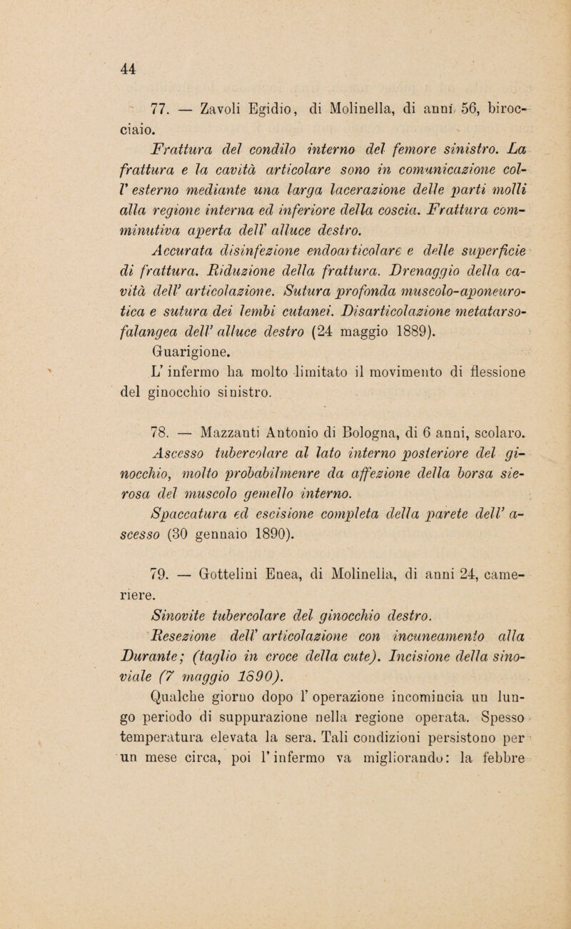 77. — Zavoli Egidio, di Molinella, di anni. 56, biroo ciaio. Frattura dei condito interno del femore sinistro. La frattura e la cavità articolare sono in comunicazione col- V esterno mediante una larga lacerazione delle 'parti molli alla regione interna ed inferiore della coscia. Frattura com- minutiva aperta delT alluce destro. Accurata disinfezione endoarticolare e delle superficie di frattura. Riduzione della frattura. Drenaggio della ca¬ vità dell3 articolazione. Sutura profonda muscolo-aponeuro- tica e sutura dei lembi cutanei. Disarticolazione metatarso- falangea delV alluce destro (24 maggio 1889). Guarigione. L’infermo ha molto limitato il movimento di flessione del ginocchio sinistro. 78. — Mazzanti Antonio di Bologna, di 6 anni, scolaro. Ascesso tubercolare al lato interno posteriore del gi¬ nocchio, molto probabilmenre da affezione della borsa sie¬ rosa del muscolo gemello interno. Spaccatura ed escisione completa della parete dell* a- scesso (30 gennaio 1890). 79. — Gottelini Enea, di Molinella, di anni 24, came¬ riere. Sinovite tubercolare del ginocchio destro. Resezione dell' articolazione con incuneamento alla Durante; (taglio in croce della cute). Incisione della sino- viale (7 maggio lo 90). Qualche giorno dopo 1’ operazione incomincia un lun¬ go periodo di suppurazione nella regione operata. Spesso temperatura elevata la sera. Tali condizioni persistono per un mese circa, poi l’infermo va migliorando: la febbre