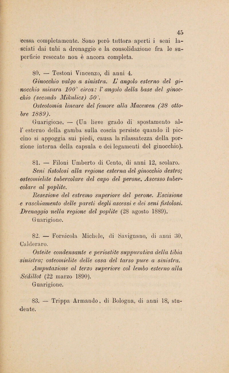•cessa completamente. Sono però tuttora aperti i seni la¬ sciati dai tubi a drenaggio e la consolidazione fra le su¬ perficie resecate non è ancora completa. 80. — Testoni Vincenzo, di anni 4. Ginocchio valgo a sinistra. L angolo esterno del gi¬ nocchio misura 1001 circa: V angolo della base del ginoc¬ chio (secondo Mikulicz) 50\ Osteotomia lineare del femore alla Macewen (28 otto¬ bre 1889). Guarigione. — (Un lieve grado di spostamento al- 1’ esterno della gamba sulla coscia persiste quando il pic¬ cino si appoggia sui piedi, causa la rilassatezza della por¬ zione interna della capsula e dei legamenti del ginocchio). 81. — Filoni Umberto di Cento, di anni 12, scolaro. Seni fistolosi alla regione esterna del ginocchio destro; osteomielite tubercolare del capo del perone. Ascesso tuber¬ colare al poplite. Resezione del estremo superiore del perone. Escisione e raschiamento delle pareti degli ascessi e dei seni fistolosi. Drenaggio nella regione del poplite (28 agosto 1889). Guarigione. 82. — Fornicola Michele, di Savignano, di anni 80, Calderaro. Osteite condensante e periostite suppurativa della tibia sinistra; osteomielite delle ossa del tarso pure a sinistra. Amputazione al terzo superiore col lembo esterno alla Sédillot (22 marzo 1890). Guarigione. 83. — Trippa Armando, di Bologua, di anni 18, stu¬ dente.