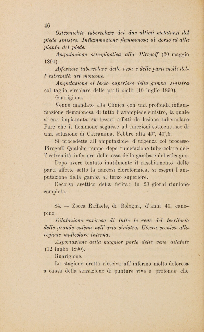 Osteomielite tubercolare dei due ultimi metatarsi del piede sinistro. Infiammazione flemmonosa al dorso ed alla pianta del piede. Amputazione osteoplastica alla Pirogoff (20 maggio 1890). Affezione tubercolare delle ossa e delle parti molli dei- li1 estremità del moncone. Amputazione al terzo superiore della gamba sinistra- eoi taglio circolare delle parti ornili (10 luglio 1890). Guarigione. Venne mandato alla Clinica con una profonda infiam¬ mazione flemmonosa di tutto Y avampiede sinistro, la quale si era impiantata su tessuti affetti da lesione tubercolare Pare che il flemmone seguisse ad iniezioni sottocutanee di una soluzione di Catramina. Febbre alta 40°, 40^,5. Si procedette all’ amputazione d’ urgenza col processo Pirogoff. Qualche tempo dopo tumefazione tubercolare del- f estremità inferiore delle ossa della gamba e del calcagno. Dopo avere tentato inutilmente il raschiamento delle parti affette sotto la narcosi cloroformica, si eseguì 1’ am¬ putazione della gamba al terzo superiore. Decorso asettico della ferita: in 20 giorni riunione completa. 84. — Zocca Raffaele, di Bologna, d’anni 40, cane- pino. Dilatazione varicosa di tutte le vene del territorio delle grande safena nell arto sinistro. Ulcera cronica alla regione malleolare interna. Asportazione della maggior parte delle vene dilatate (12 luglio 1890). Guarigione. La stagione eretta riesciva all’ infermo molto dolorosa a causa della sensazione di punture vive e profonde che