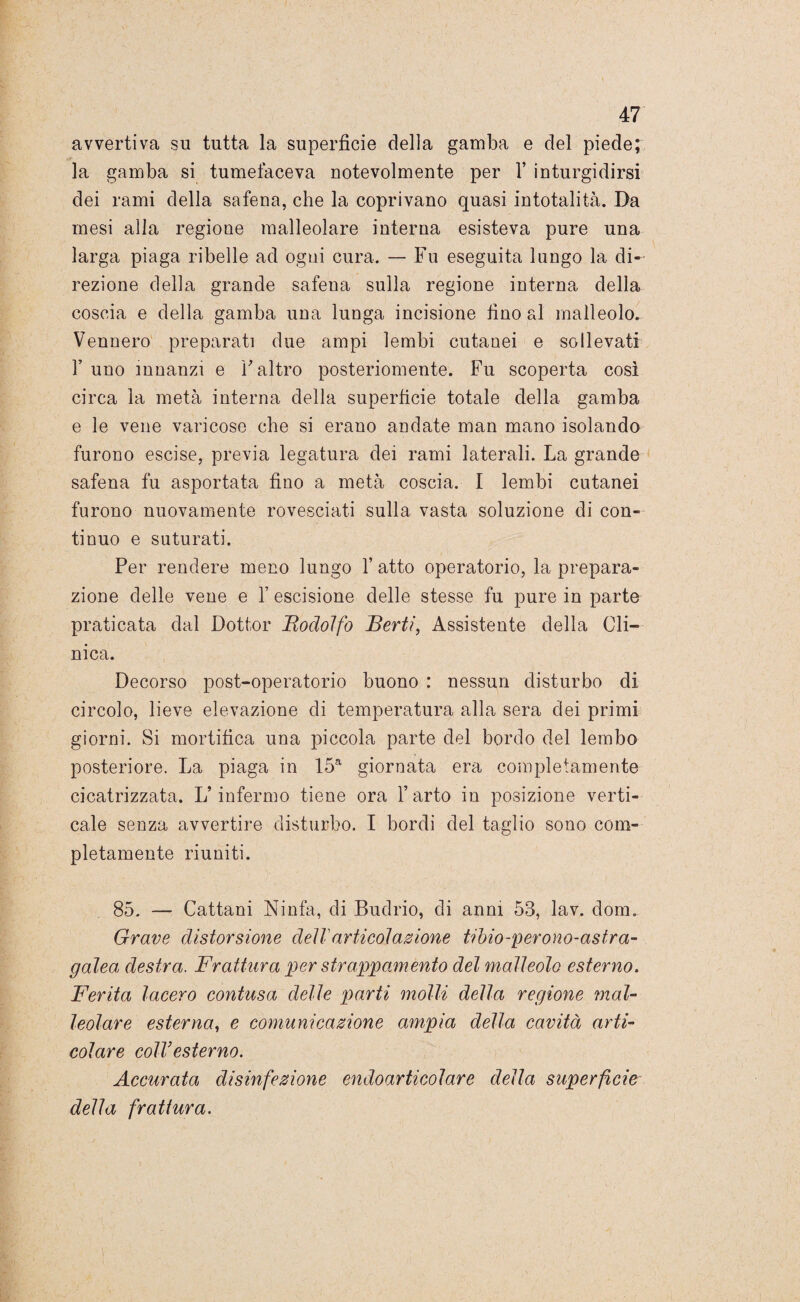 avvertiva su tutta la superficie della gamba e del piede; la gamba si tumefaceva notevolmente per 1’ inturgidirsi dei rami della safena, che la coprivano quasi intotalità. Da mesi alla regione malleolare interna esisteva pure una larga piaga ribelle ad ogni cura. — Fu eseguita lungo la di¬ rezione della grande safena sulla regione interna della coscia e della gamba una lunga incisione fino al malleolo. Vennero preparati due ampi lembi cutanei e sollevati T uno innanzi e Y altro posteriomente. Fu scoperta così circa la metà interna della superficie totale della gamba e le vene varicose che si erano andate man mano isolando furono escise, previa legatura dei rami laterali. La grande safena fu asportata fino a metà coscia. I lembi cutanei furono nuovamente rovesciati sulla vasta soluzione di con¬ tinuo e suturati. Per rendere meno lungo 1’ atto operatorio, la prepara¬ zione delle vene e 1’ escisione delle stesse fu pure in parte praticata dal Dottor 'Rodolfo Berti, Assistente della Cli¬ nica. Decorso post-operatorio buono : nessun disturbo di circolo, lieve elevazione di temperatura alla sera dei primi giorni. Si mortifica una piccola parte del bordo del lembo posteriore. La piaga in 15a giornata era completamente cicatrizzata. L’infermo tiene ora l’arto in posizione verti¬ cale senza avvertire disturbo. I bordi del taglio sono com¬ pletamente riuniti. 85. — Cattani Ninfa, di Budrio, di anni 53, lav. dora. Grave distorsione dell articolazione tibio-perono-astra- galea destra. Frattura per strappamento del malleolo esterno. Ferita lacero contusa delle parti molli della regione mal¬ leolare esterna, e comunicazione ampia della cavità arti¬ colare coll’ esterno. Accurata disinfezione endoarticolare della superficie della frattura.