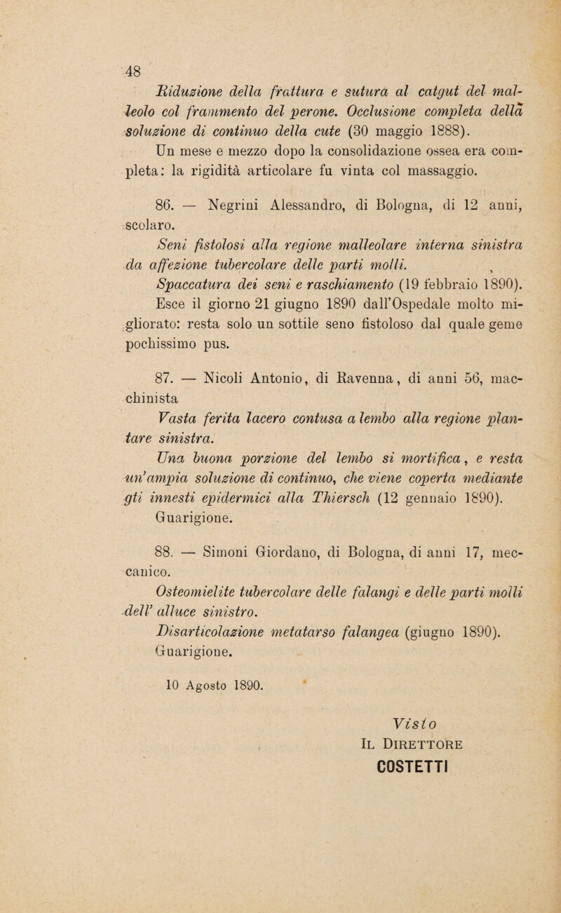 Riduzione della frattura e sutura al catgut del mal¬ leolo col frammento del perone. Occlusione completa della soluzione di continuo della cute (30 maggio 1888). Un mese e mezzo dopo la consolidazione ossea era com¬ pleta: la rigidità articolare fu vinta col massaggio. 86. — Negrini Alessandro, di Bologna, di 12 anni, scolaro. Seni fistolosi alla regione malleolare interna sinistra da affezione tubercolare delle parti molli. Spaccatura dei seni e raschiamento (19 febbraio 1890). Esce il giorno 21 giugno 1890 dall’Ospedale molto mi¬ gliorato: resta solo un sottile seno fistoloso dal quale geme pochissimo pus. 87. — Nicoli Antonio, di Ravenna, di anni 56, mac¬ chinista Vasta ferita lacero contusa a lembo alla regione plan¬ tare sinistra. Una buona porzione del lembo si mortifica, e resta un’ampia soluzione di continuo, che viene coperta mediante gti innesti epidermici alla Thiersch (12 gennaio 1890). Guarigione. 88. — Simoni Giordano, di Bologna, di anni 17, mec¬ canico. Osteomielite tubercolare delle falangi e delle parti molli dell’ alluce sinistro. Disarticolazione metatarso falangea (giugno 1890). Guarigione. 10 Agosto 1890. Visto Il Direttore C0STETTI