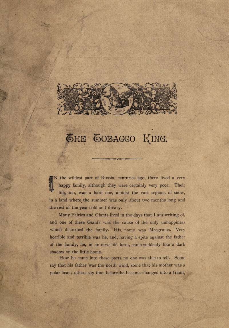 JifN the wildest part of Russia, centuries ago, there lived a very happy family, although they were certainly very poor. Their life, too, was a hard one, amidst the vast regions of snow, in a land where the summer was only about two months long and the rest of the year cold and dreary. Many Fairies and Giants lived in the days that I am writing of, and one of these Giants was the cause of the only unhappiness which disturbed the family. His. name was Meegrums. Very horrible and terrible was he, and, having a spite against the father of the family, he, in an invisible form, came suddenly like a dark shadow on the little home. How he came into these parts no one was able to tell. Some say that his father was the north wind, some that his mother was a polar bear; others say that before he became changed into a Giant, -% I^ING. F*. ' ■ • JP ;-;v