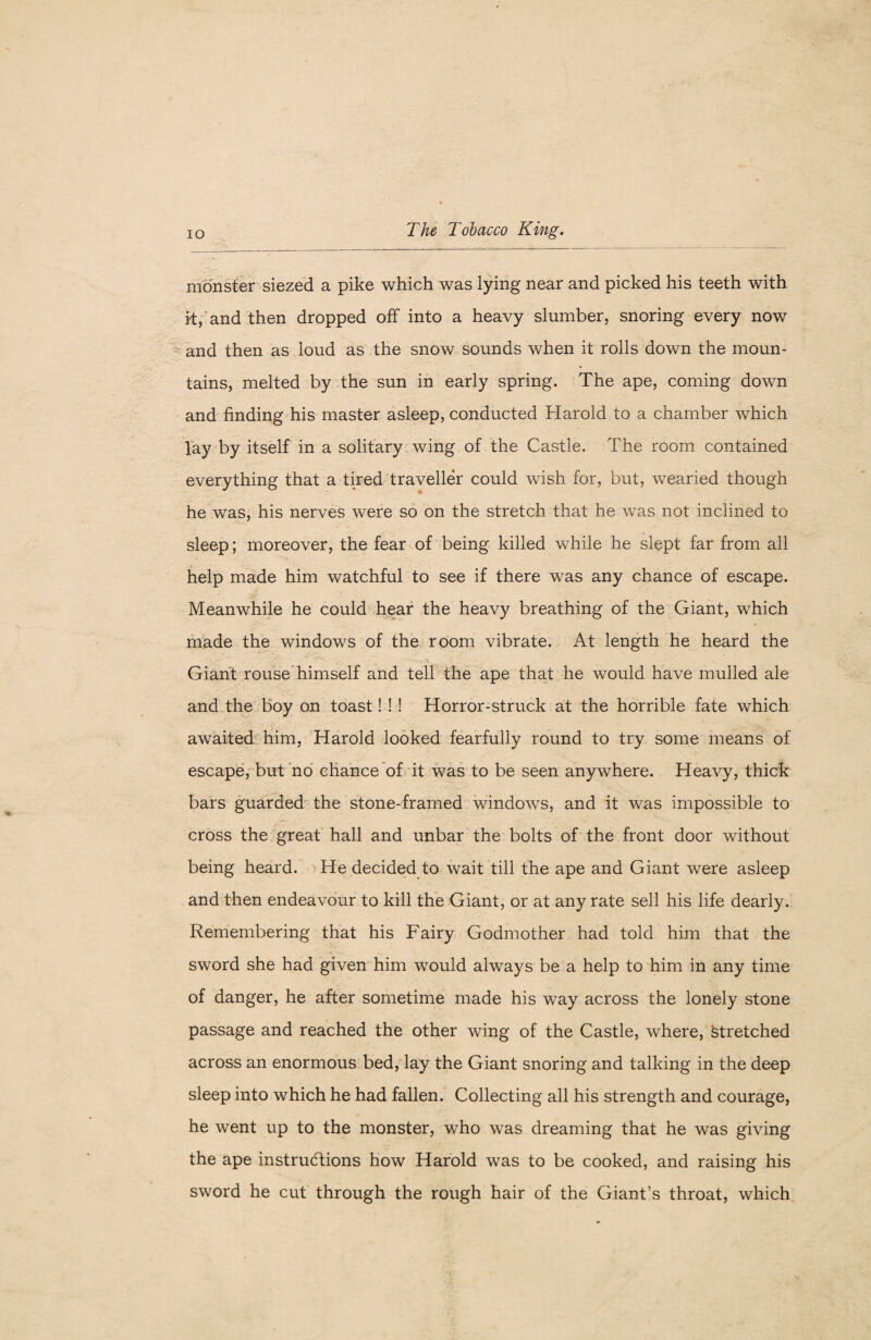 monster siezed a pike which was lying near and picked his teeth with it, and then dropped off into a heavy slumber, snoring every now and then as loud as the snow sounds when it rolls down the moun¬ tains, melted by the sun in early spring. The ape, coming down and finding his master asleep, conducted Harold to a chamber which lay by itself in a solitary wing of the Castle. The room contained everything that a tired traveller could wish for, but, wearied though he was, his nerves were so on the stretch that he was not inclined to sleep; moreover, the fear of being killed while he slept far from all help made him watchful to see if there was any chance of escape. Meanwhile he could hear the heavy breathing of the Giant, which made the windows of the room vibrate. At length he heard the Giant rouse himself and tell the ape that he would have mulled ale and the boy on toast! ! ! Horror-struck at the horrible fate which awaited him, Harold looked fearfully round to try some means of escape, but no chance of it was to be seen anywhere. Heavy, thick bars guarded the stone-framed windows, and it was impossible to cross the great hall and unbar the bolts of the front door without being heard. He decided to wait till the ape and Giant were asleep and then endeavour to kill the Giant, or at any rate sell his life dearly. Remembering that his Fairy Godmother had told him that the sword she had given him would always be a help to him in any time of danger, he after sometime made his way across the lonely stone passage and reached the other wing of the Castle, where, stretched across an enormous bed, lay the Giant snoring and talking in the deep sleep into which he had fallen. Collecting all his strength and courage, he went up to the monster, who was dreaming that he was giving the ape instructions how Harold was to be cooked, and raising his sword he cut through the rough hair of the Giant’s throat, which