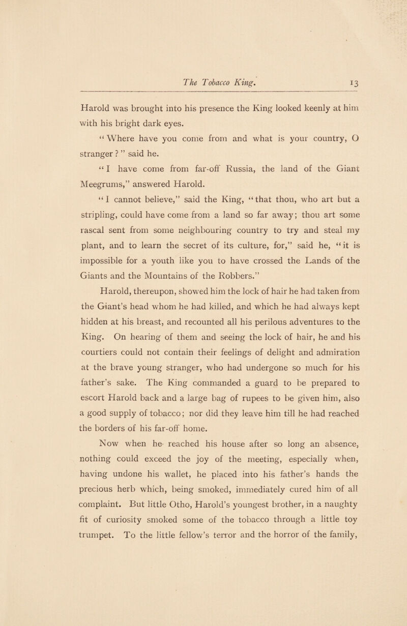 Harold was brought into his presence the King looked keenly at him with his bright dark eyes. “ Where have you come from and what is your country, O stranger ? ” said he. “ I have come from far-off Russia, the land of the Giant Meegrums,” answered Harold. “I cannot believe,” said the King, “that thou, who art but a stripling, could have come from a land so far away; thou art some rascal sent from some neighbouring country to try and steal my plant, and to learn the secret of its culture, for,” said he, “ it is impossible for a youth like you to have crossed the Lands of the Giants and the Mountains of the Robbers.” Harold, thereupon, showed him the lock of hair he had taken from the Giant’s head whom he had killed, and which he had always kept hidden at his breast, and recounted all his perilous adventures to the King. On hearing of them and seeing the lock of hair, he and his courtiers could not contain their feelings of delight and admiration at the brave young stranger, who had undergone so much for his father’s sake. The King commanded a guard to be prepared to escort Harold back and a large bag of rupees to be given him, also a good supply of tobacco; nor did they leave him till he had reached the borders of his far-off home. Now when he reached his house after so long an absence, nothing could exceed the joy of the meeting, especially when, having undone his wallet, he placed into his father’s hands the precious herb which, being smoked, immediately cured him of all complaint. But little Otho, Harold’s youngest brother, in a naughty fit of curiosity smoked some of the tobacco through a little toy trumpet. To the little fellow’s terror and the horror of the family,