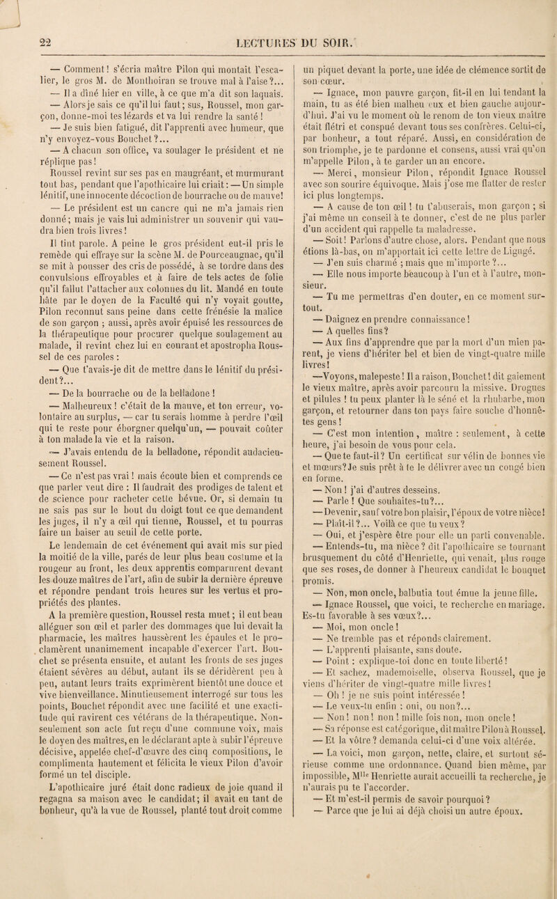 — Comment! s’écria maître Pilon qui montait l’esca¬ lier, le gros M. de Montlioiran se trouve mal à l’aise?... — Il a dîné hier en ville, à ce que m’a dit son laquais. — Alors je sais ce qu’il lui faut; sus, Roussel, mon gar¬ çon, donne-moi tes lézards et va lui rendre la santé ! — Je suis bien fatigué, dit l’apprenti avec humeur, que n’y envoyez-vous Bouchet?... — A chacun son office, va soulager le président et ne réplique pas ! Roussel revint sur ses pas en maugréant, et murmurant tout bas, pendant que l’apothicaire lui criait: —Un simple lénitif, une innocente décoction de bourrache ou de mauve! — Le président est un cancre qui ne m’a jamais rien donné; mais je vais lui administrer un souvenir qui vau¬ dra bien trois livres ! Il tint parole. A peine le gros président eut-il pris le remède qui effraye sur la scène M. de Pourceaugnac, qu’il se mit à pousser des cris de possédé, à se tordre dans des convulsions effroyables et à faire de tels actes de folie qu’il fallut l’attacher aux colonnes du lit. Mandé en toute hâte par le doyen de la Faculté qui n’y voyait goutte, Pilon reconnut sans peine dans cette frénésie la malice de son garçon ; aussi, après avoir épuisé les ressources de la thérapeutique pour procurer quelque soulagement au malade, il revint chez lui en courant et apostropha Rous¬ sel de ces paroles : — Que t’avais-je dit de mettre dans le lénitif du prési¬ dent?... — De la bourrache ou de la belladone ! --- Malheureux ! c’était de la mauve, et ton erreur, vo¬ lontaire au surplus, — car tu serais homme à perdre l’œil qui te reste pour éborgner quelqu’un, — pouvait coûter à ton malade la vie et la raison. — J’avais entendu de la belladone, répondit audacieu¬ sement Roussel. — Ce n’est pas vrai ! mais écoule bien et comprends ce que parler veut dire : Il faudrait des prodiges de talent et de science pour racheter cette bévue. Or, si demain tu ne sais pas sur le bout du doigt tout ce que demandent les juges, il n’y a œil qui tienne, Roussel, et tu pourras faire un baiser au seuil de cette porte. Le lendemain de cet événement qui avait mis sur pied la moitié de la ville, parés de leur plus beau coslume et la rougeur au front, les deux apprentis comparurent devant les douze maîtres de l’art, afin de subir la dernière épreuve et répondre pendant trois heures sur les vertus et pro¬ priétés des plantes. A la première question, Roussel resta muet ; il eut beau alléguer son œil et parler des dommages que lui devait la pharmacie, les maîtres haussèrent les épaules et le pro¬ clamèrent unanimement incapable d’exercer l’art. Bou¬ chet se présenta ensuite, et autant les fronts de ses juges étaient sévères au début, autant ils se déridèrent peu à peu, autant leurs traits exprimèrent bientôt une douce et vive bienveillance. Minutieusement interrogé sur tous les points, Bouchet répondit avec une facilité et une exacti¬ tude qui ravirent ces vétérans de la thérapeutique. Non- seulement son acte fut reçu d’une commune voix, mais le doyen des maîtres, en le déclarant apte à subir l’épreuve décisive, appelée chef-d’œuvre des cinq compositions, le complimenta hautement et félicita le vieux Pilon d’avoir formé un tel disciple. L’apothicaire juré était donc radieux de joie quand il regagna sa maison avec le candidat; il avait eu tant de bonheur, qu’à la vue de Roussel, planté tout droit comme un piquet devant la porte, une idée de clémence sortit de son cœur. — Ignace, mon pauvre garçon, fit-il en lui tendant la main, tu as été bien malheu eux et bien gauche aujour¬ d’hui. J’ai vu le moment où le renom de ton vieux maître était flétri et conspué devant tousses confrères. Celui-ci, par bonheur, a tout réparé. Aussi, en considération de son triomphe, je te pardonne et consens, aussi vrai qu’on m’appelle Pilon, à te garder un an encore. — Merci, monsieur Pilon, répondit Ignace Roussel avec son sourire équivoque. Mais j’ose me flatter de rester ici plus longtemps. — A cause de ton œil ! tu t’abuserais, mon garçon ; si j’ai même un conseil à te donner, c’est de ne plus parler d’un accident qui rappelle ta maladresse. -—Soit! Parlons d’autre chose, alors. Pendant que nous étions là-bas, on m’apportait ici cette lettre de Ligugé. — J’en suis charmé ; mais que m’importe ?... — Elle nous importe beaucoup à l’un et à l’autre, mon¬ sieur. — Tu me permettras d’en douter, en ce moment sur¬ tout. — Daignez en prendre connaissance ! — A quelles fins? — Aux fins d’apprendre que parla mort d’un mien pa¬ rent, je viens d’hériter bel et bien de vingt-quatre mille livres! —Voyons, malepeste ! Il a raison, Bouchet! dit gaiement le vieux maître, après avoir parcouru la missive. Drogues et pilules ! tu peux planter là le séné et la rhubarbe, mon garçon, et retourner dans ton pays faire souche d’honnê¬ tes gens ! — C’est mon intention, maître : seulement, à cette heure, j’ai besoin de vous pour cela. — Que te faut-il? Un certificat sur vélin de bonnes vie et mœurs? Je suis prêt à te le délivrer avec un congé bien en forme. — Non ! j’ai d’autres desseins. — Parle ! Que souhaites-tu?... — Devenir, sauf votre bon plaisir, l’époux de votre nièce! *— Plaît-il ?... Voilà ce que tu veux? — Oui, et j’espère être pour elle un parti convenable. -—Entends-tu, ma nièce? dit l’apothicaire se tournant brusquement du côté d’Henriette, qui venait, plus ronge que ses roses, de donner à l’heureux candidat le bouquet promis. — Non, mon oncle, balbutia tout émue la jeune fille. Ignace Roussel, que voici, te recherche en mariage. Es-tu favorable à ses vœux?... — Moi, mon oncle ! — Ne tremble pas et réponds clairement. — L’apprenti plaisante, sans doute. — Point : explique-toi donc en toute liberté ! — Et sachez, mademoiselle, observa Roussel, que je viens d’hériter de vingt-quatre mille livres! — Oh ! je ne suis point intéressée ! —■ Le veux-tu enfin : oui, ou non?... — Non ! non ! non ! mille fois non, mon oncle ! — Sa réponse est catégorique, dit maître Pilon à Roussel. — Et la vôtre? demanda celui-ci d’une voix altérée. — La voici, mon garçon, nette, claire, et surtout sé¬ rieuse comme une ordonnance. Quand bien même, par impossible, M1Ie Henriette aurait accueilli ta recherche, je n’aurais pu te l’accorder. — Et m’est-il permis de savoir pourquoi? — Parce que je lui ai déjà choisi un autre époux.