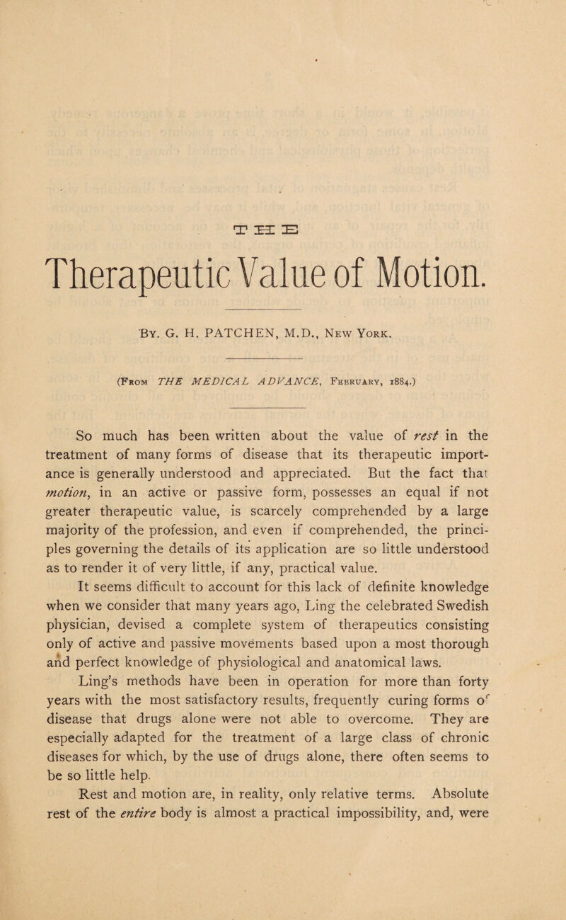 THE Therapeutic Value of Motion. By. G. H. PATCHEN, M.D., New York. (From THE MEDICAL ADVANCE, February, 1884.) So much has been written about the value of rest in the treatment of many forms of disease that its therapeutic import¬ ance is generally understood and appreciated. But the fact that motion, in an active or passive form, possesses an equal if not greater therapeutic value, is scarcely comprehended by a large majority of the profession, and even if comprehended, the princi¬ ples governing the details of its application are so little understood as to render it of very little, if any, practical value. It seems difficult to account for this lack of definite knowledge when we consider that many years ago, Ling the celebrated Swedish physician, devised a complete system of therapeutics consisting only of active and passive movements based upon a most thorough and perfect knowledge of physiological and anatomical laws. Ling's methods have been in operation for more than forty years with the most satisfactory results, frequently curing forms or disease that drugs alone were not able to overcome. They are especially adapted for the treatment of a large class of chronic diseases for which, by the use of drugs alone, there often seems to be so little help. Rest and motion are, in reality, only relative terms. Absolute rest of the entire body is almost a practical impossibility, and, were