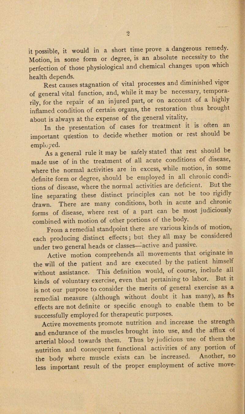 it possible, it would in a short time prove a dangerous remedy. Motion, in some form or degree, is an absolute necessity to the perfection of those physiological and chemical changes upon which health depends. Rest causes stagnation of vital processes and diminished vigor of general vital function, and, while it may be necessary, tempora¬ rily, for the repair of an injured part, or on account of a highly infl’amed condition of certain organs, the restoration thus brought about is always at the expense of the general vitality. In the presentation of cases for treatment it is often an important question to decide whether motion or rest should be employed. As a general rule it may be safely stated that rest should be made use of in the treatment of all acute conditions of disease, where the normal activities are in excess, while motion, in some definite form or degree, should be employed in all chronic condi¬ tions of disease, where the normal activities are deficient. But the line separating these distinct principles can not be too rigidly drawn. There are many conditions, both in acute and chronic forms of disease, where rest of a part can be most judiciously combined with motion of other portions of the body. From a remedial standpoint there are various kinds of motion, each producing distinct effects; but they all may be considered under two general heads or classes—active and passive. Active motion comprehends all movements that originate in the will of the patient and are executed by the patient himself without assistance. This definition would, of course, include all kinds of voluntary exercise, even that pertaining to labor. But it is not our purpose to consider the merits of general exercise as a remedial measure (although without doubt it has many), as fts effects are not definite or specific enough to enable them to be successfully employed for therapeutic purposes. Active movements promote nutrition and mciease the strength and endurance of the muscles brought into use, and the afflux of arterial blood towards them. Thus by judicious use of them the nutrition and consequent functional activities of any portion of the body where muscle exists can be increased. Another, no less important result of the proper employment of active move-