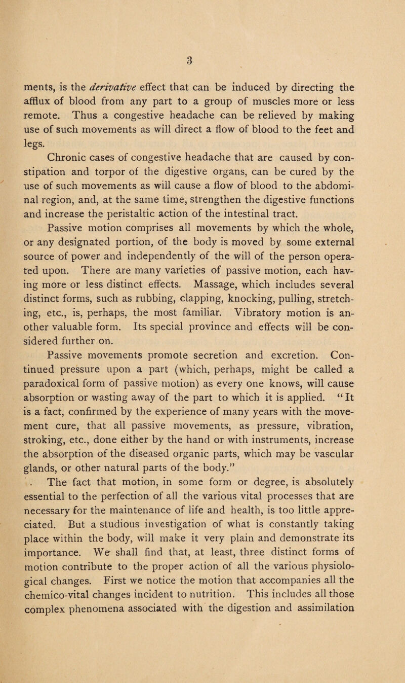 ments, is the derivative effect that can be induced by directing the afflux of blood from any part to a group of muscles more or less remote. Thus a congestive headache can be relieved by making use of such movements as will direct a flow of blood to the feet and legs. Chronic cases of congestive headache that are caused by con¬ stipation and torpor of the digestive organs, can be cured by the use of such movements as will cause a flow of blood to the abdomi¬ nal region, and, at the same time, strengthen the digestive functions and increase the peristaltic action of the intestinal tract. Passive motion comprises all movements by which the whole, or any designated portion, of the body is moved by some external source of power and independently of the will of the person opera¬ ted upon. There are many varieties of passive motion, each hav¬ ing more or less distinct effects. Massage, which includes several distinct forms, such as rubbing, clapping, knocking, pulling, stretch¬ ing, etc., is, perhaps, the most familiar. Vibratory motion is an¬ other valuable form. Its special province and effects will be con¬ sidered further on. Passive movements promote secretion and excretion. Con¬ tinued pressure upon a part (which, perhaps, might be called a paradoxical form of passive motion) as every one knows, will cause absorption or wasting away of the part to which it is applied. “ It is a fact, confirmed by the experience of many years with the move¬ ment cure, that all passive movements, as pressure, vibration, stroking, etc., done either by the hand or with instruments, increase the absorption of the diseased organic parts, which may be vascular glands, or other natural parts of the body.” The fact that motion, in some form or degree, is absolutely essential to the perfection of all the various vital processes that are necessary for the maintenance of life and health, is too little appre¬ ciated. But a studious investigation of what is constantly taking place within the body, will make it very plain and demonstrate its importance. We shall find that, at least, three distinct forms of motion contribute to the proper action of all the various physiolo¬ gical changes. First we notice the motion that accompanies all the chemico-vital changes incident to nutrition. This includes all those complex phenomena associated with the digestion and assimilation