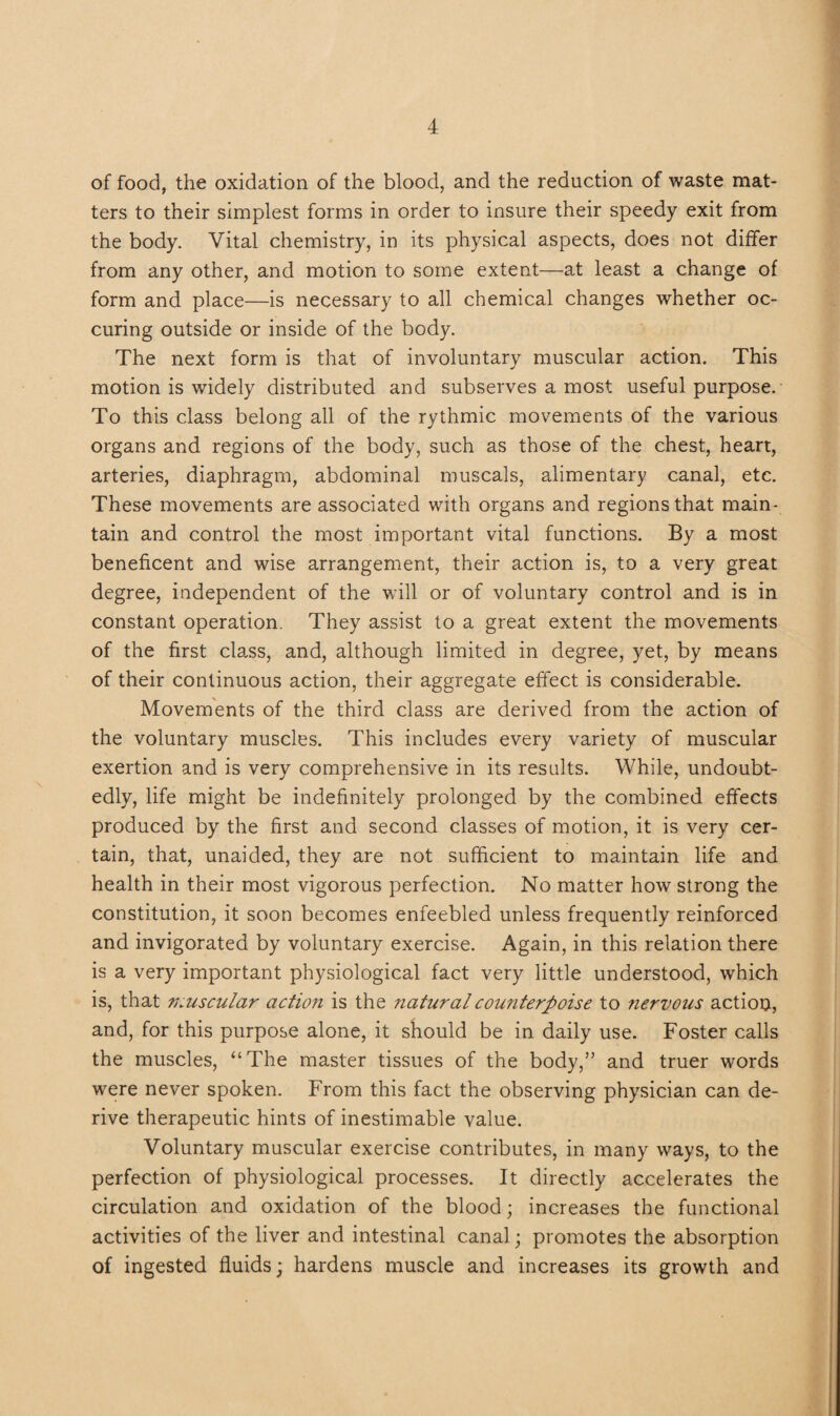 of food, the oxidation of the blood, and the reduction of waste mat¬ ters to their simplest forms in order to insure their speedy exit from the body. Vital chemistry, in its physical aspects, does not differ from any other, and motion to some extent—at least a change of form and place—is necessary to all chemical changes whether oc- curing outside or inside of the body. The next form is that of involuntary muscular action. This motion is widely distributed and subserves a most useful purpose. To this class belong all of the rythmic movements of the various organs and regions of the body, such as those of the chest, heart, arteries, diaphragm, abdominal muscals, alimentary canal, etc. These movements are associated with organs and regions that main¬ tain and control the most important vital functions. By a most beneficent and wise arrangement, their action is, to a very great degree, independent of the will or of voluntary control and is in constant operation. They assist to a great extent the movements of the first class, and, although limited in degree, yet, by means of their continuous action, their aggregate effect is considerable. Movements of the third class are derived from the action of the voluntary muscles. This includes every variety of muscular exertion and is very comprehensive in its results. While, undoubt¬ edly, life might be indefinitely prolonged by the combined effects produced by the first and second classes of motion, it is very cer¬ tain, that, unaided, they are not sufficient to maintain life and health in their most vigorous perfection. No matter how strong the constitution, it soon becomes enfeebled unless frequently reinforced and invigorated by voluntary exercise. Again, in this relation there is a very important physiological fact very little understood, which is, that n.uscular action is the natural counterpoise to fiervous actiou, and, for this purpose alone, it should be in daily use. Foster calls the muscles, “The master tissues of the body,” and truer words were never spoken. From this fact the observing physician can de¬ rive therapeutic hints of inestimable value. Voluntary muscular exercise contributes, in many ways, to the perfection of physiological processes. It directly accelerates the circulation and oxidation of the blood; increases the functional activities of the liver and intestinal canal; promotes the absorption of ingested fluids; hardens muscle and increases its growth and