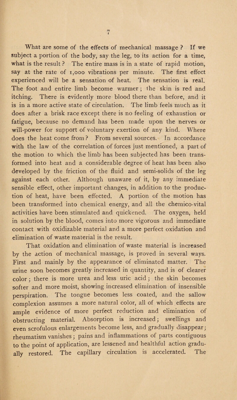 What are some of the effects of mechanical massage ? If we subject a portion of the body, say the leg, to its action for a time, what is the result ? The entire mass is in a state of rapid motion, say at the rate of 1,000 vibrations per minute. The first effect experienced will be a sensation of heat. The sensation is real. The foot and entire limb become warmer ; ihe skin is red and itching. There is evidently more blood there than before, and it is in a more active state of circulation. The limb feels much as it does after a brisk race except there is no feeling of exhaustion or fatigue, because no demand has been made upon the nerves or will-power for support of voluntary exertion of any kind. Where does the heat come from ? From several sources. In accordance with the law of the correlation of forces just mentioned, a part of the motion to which the limb has been subjected has been trans¬ formed into heat and a considerable degree of heat has been also developed by the friction of the fluid and semi-solids of the leg against each other. Although unaware of it, by any immediate sensible effect, other important changes, in addition to the produc¬ tion of heat, have been effected. A portion of the motion has been transformed into chemical energy, and all the chemico-vital activities have been stimulated and quickened. The oxygen, held in solution by the blood, comes into more vigorous and immediate contact with oxidizable material and a more perfect oxidation and elimination of waste material is the result. That oxidation and elimination of waste material is increased by the action of mechanical massage, is proved in several ways. First and mainly by the appearance of eliminated matter. The urine soon becomes greatly increased in quantity, and is of clearer color; there is more urea and less uric acid; the skin becomes softer and more moist, showing increased elimination of insensible perspiration. The tongue becomes less coated, and the sallow complexion assumes a more natural color, all of which effects are ample evidence of more perfect reduction and elimination of obstructing material. Absorption is increased; swellings and even scrofulous enlargements become less, and gradually disappear; rheumatism vanishes; pains and inflammations of parts contiguous to the point of application, are lessened and healthful action gradu¬ ally restored. The capillary circulation is accelerated. The