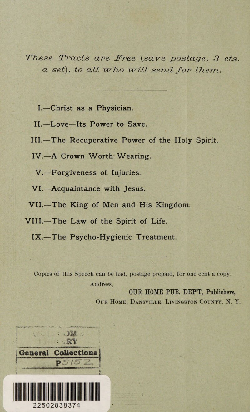 These Tracts arc Tree {save postage, 3 cts. a set), to all who will serect for therre. I.—Christ as a Physician. II.—Love—Its Power to Save. III. —The Recuperative Power of the Holy Spirit. IV. —A Crown Worth Wearing. V.—Forgiveness of Injuries. VI.—Acquaintance with Jesus. VII.—The King of Men and His Kingdom. VIII.—The Law of the Spirit of Life. IX.—The Psycho-Hygienic Treatment. Copies of this Speech can be had, postage prepaid, for one cent a copy. Address, OUR HOME PUB. DEPT, Publishers, Our Home, Dansville, Livingston County, N. Y. •■JM General CoUectio&a PSf .a A 22502838374