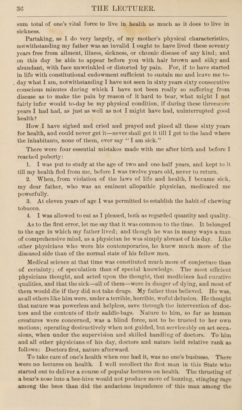 sum total of one’s vital force to live in health as much as it does to live in sickness. Partaking, as I do very largely, of my mother’s physical characteristics, notwithstanding my father was an invalid I ought to have lived these seventy years free from ailment, illness, sickness, or chronic disease of any kind; and on this day be able to appear before you with hair brown and silky and abundant, with face unwrinkled or distorted by pain. For, if to have started in life with constitutional endowment sufficient to sustain me and leave me to¬ day what I am, notwithstanding I have not seen in sixty years sixty consecutive conscious minutes during which I have not been really so suffering from disease as to make the pain by reason of it hard to bear, what might I not fairly infer would to-day be my physical condition, if during these threescore years I had had, as just as well as not I might have had, uninterrupted good health ? How I have sighed and cried and prayed and pined all these sixty years for health, and could never get it—never shall get it till I get to the land where the inhabitants, none of them, ever say “ I am sick.” There were four essential mistakes made with me after birth and before I reached puberty: 1. I was put to study at the age of two and one-half years, and kept to it till my health fled from me, before I was twelve years old, never to return. 2. When, from violation of the laws of life and health, I became sick, my dear father, who was an eminent allopathic physician, medicated me powerfully. 3. At eleven years of age I was permitted to establish the habit of chewing tobacco. 4. I was allowed to eat as I pleased, both as regarded quantity and quality. As to the first error, let me say that it was common to the time. It belonged to the age in which my father lived; and though he was in many ways a man of comprehensive mind, as a physician he was simply abreast of his day. Like other physicians who were his contemporaries, he knew much more of the diseased side than of the normal state of his fellow men. Medical science at that time was constituted much more of conjecture than of certainty; of speculation than of special knowledge. The most efficient physicians thought, and acted upon the thought, that medicines had curative qualities, and that the sick—all of them—were in danger of dying, and most of them would die if they did not take drugs. My father thus believed. He was,, as all others like him were, under a terrible, horrible, woful delusion. He thought that nature was powerless and helpless, save through the intervention of doc¬ tors and the contents of their saddle-bags. Nature to him, so far as human creatures were concerned, was a blind force, not to be trusted to her own motions; operating destructively when not guided, but serviceably on set occa¬ sions, when under the supervision and skilled handling of doctors. To him and all other physicians of his day, doctors and nature held relative rank as follows: Doctors first, nature afterward. To take care of one’s health when one had it, was no one’s business. There were no lectures on health. I well recollect the first man in this State who started out to deliver a course of popular lectures on health. The thrusting of a bear’s nose into a bee-hive would not produce more of buzzing, stinging rage among the bees than did the audacious impudence of this man among the
