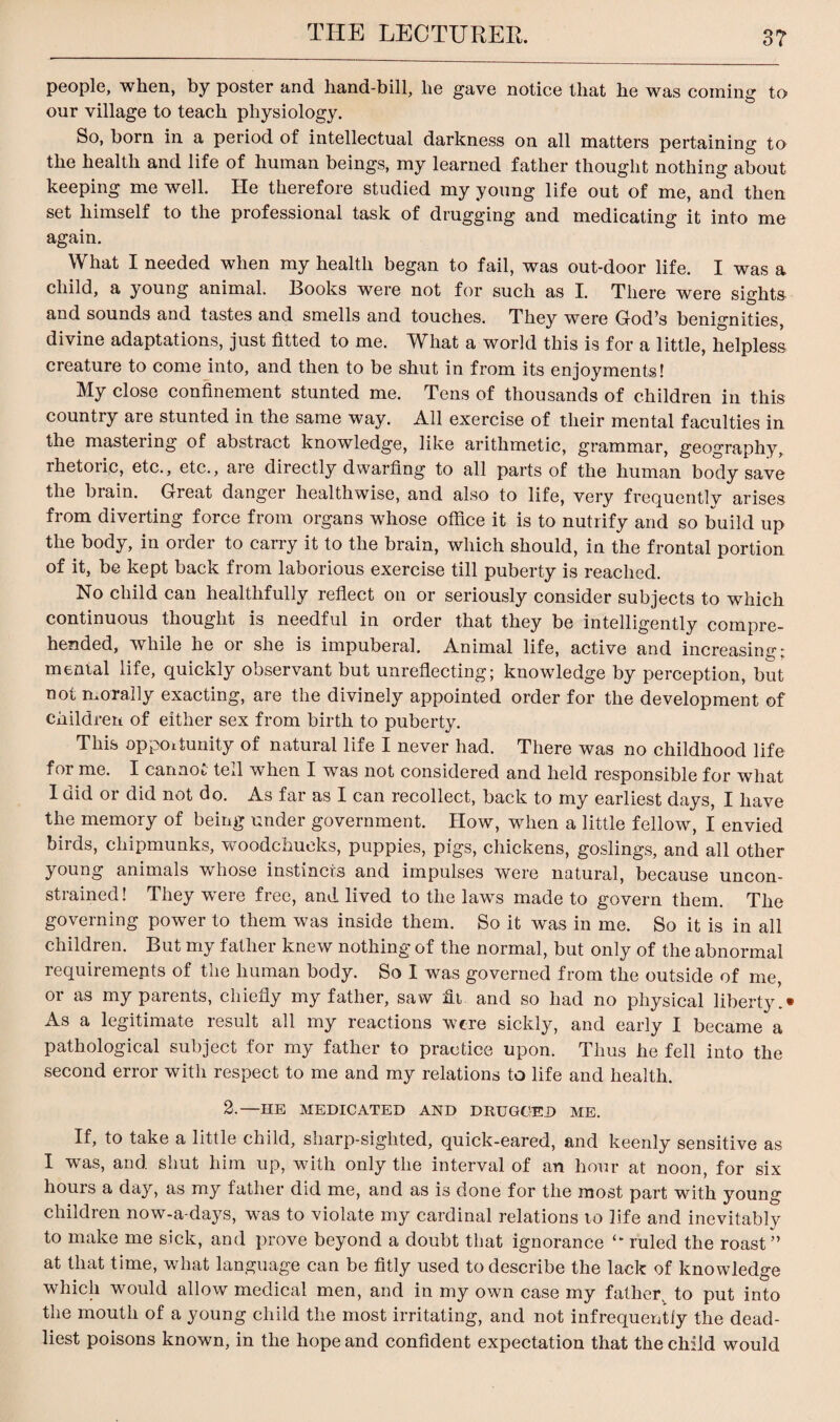 people, when, by poster and hand-bill, he gave notice that he was coming to onr village to teach physiology. So, horn in a period of intellectual darkness on all matters pertaining to the health and life of human beings, my learned father thought nothing about keeping me well. He therefore studied my young life out of me, and then set himself to the professional task of drugging and medicating it into me again. What I needed when my health began to fail, was out-door life. I was a child, a young animal. Books were not for such as I. There were sights and sounds and tastes and smells and touches. They were Grod,s benignities, divine adaptations, just fitted to me. What a world this is for a little, helpless creature to come into, and then to be shut in from its enjoyments! My close confinement stunted me. Tens of thousands of children in this country are stunted in the same way. All exercise of their mental faculties in the mastering of abstract knowledge, like arithmetic, grammar, geography, rhetoric, etc., etc., are directly dwarfing to all parts of the human body save the brain. Great danger healthwise, and also to life, very frequently arises from diverting force from organs whose office it is to nutrify and so build up the body, in order to carry it to the brain, which should, in the frontal portion of it, be kept back from laborious exercise till puberty is reached. No child can healthfully reflect on or seriously consider subjects to which continuous thought is needful in order that they be intelligently compre¬ hended, while he or she is impuberal. Animal life, active and increasing; mental life, quickly observant but unreflecting; knowledge by perception, but not morally exacting, are the divinely appointed order for the development of children of either sex from birth to puberty. This opportunity of natural life I never had. There was no childhood life for me. I cannot tell when I was not considered and held responsible for what I did or did not do. As far as I can recollect, back to my earliest days, I have the memory of being under government. How, when a little fellow, I envied birds, chipmunks, woodchucks, puppies, pigs, chickens, goslings, and all other young animals whose instincts and impulses were natural, because uncon¬ strained! They were free, and lived to the laws made to govern them. The governing power to them was inside them. So it was in me. So it is in all children. But my father knew nothing of the normal, but only of the abnormal requirements of the human body. So I was governed from the outside of me, or as my parents, chiefly my father, saw fit and so had no physical liberty.* As a legitimate result all my reactions were sickly, and early I became a pathological subject for my father to practice upon. Thus he fell into the second error with respect to me and my relations to life and health. 2.—HE MEDICATED AND DRUGGED ME. If, to take a little child, sharp-sighted, quick-eared, and keenly sensitive as I was, and shut him up, with only the interval of an hour at noon, for six hours a day, as my father did me, and as is done for the most part with young children now-a-days, was to violate my cardinal relations 10 life and inevitably to make me sick, and prove beyond a doubt that ignorance ruled the roast” at that time, what language can be fitly used to describe the lack of knowledge which would allow medical men, and in my own case my father, to put into the mouth of a young child the most irritating, and not infrequently the dead¬ liest poisons known, in the hope and confident expectation that the child would