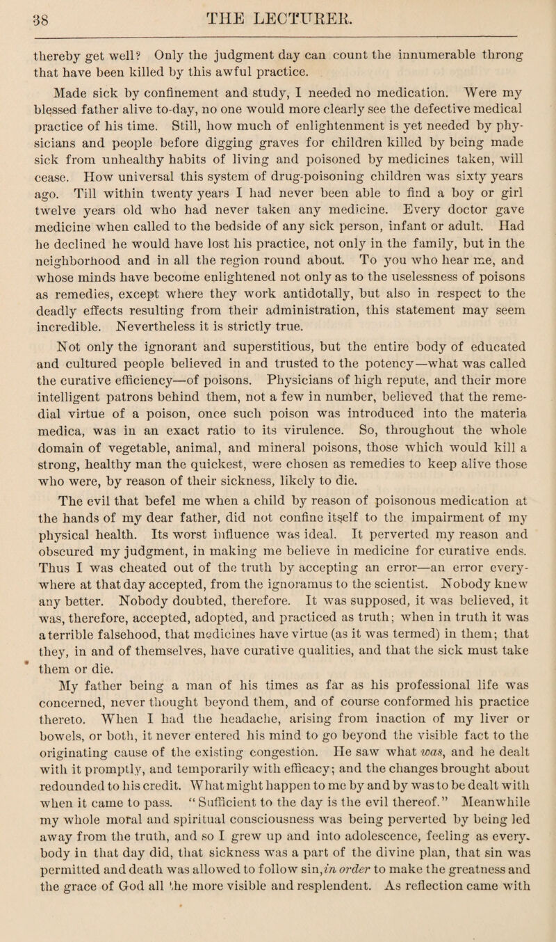 thereby get well? Only the judgment day can count the innumerable throng that have been killed by this awful practice. Made sick by confinement and study, I needed no medication. Were my blessed father alive to-day, no one would more clearly see the defective medical practice of his time. Still, how much of enlightenment is yet needed by phy¬ sicians and people before digging graves for children killed by being made sick from unhealthy habits of living and poisoned by medicines taken, will cease. How universal this system of drug-poisoning children was sixty years ago. Till within twenty years I had never been able to find a boy or girl twelve years old who had never taken any medicine. Every doctor gave medicine when called to the bedside of any sick person, infant or adult. Had he declined he wTould have lost his practice, not only in the family, but in the neighborhood and in all the region round about. To you who hear me, and whose minds have become enlightened not only as to the uselessness of poisons as remedies, except where they work antidotally, but also in respect to the deadly effects resulting from their administration, this statement may seem incredible. Nevertheless it is strictly true. Not only the ignorant and superstitious, but the entire body of educated and cultured people believed in and trusted to the potency—what was called the curative efficienc}^—of poisons. Physicians of high repute, and their more intelligent patrons behind them, not a few in number, believed that the reme¬ dial virtue of a poison, once such poison was introduced into the materia medica, was in an exact ratio to its virulence. So, throughout the whole domain of vegetable, animal, and mineral poisons, those which would kill a strong, healthy man the quickest, were chosen as remedies to keep alive those who were, by reason of their sickness, likely to die. The evil that befel me when a child by reason of poisonous medication at the hands of my dear father, did not confine itself to the impairment of my physical health. Its worst influence was ideal. It perverted my reason and obscured my judgment, in making me believe in medicine for curative ends. Thus I was cheated out of the truth by accepting an error—an error every¬ where at that day accepted, from the ignoramus to the scientist. Nobody knew any better. Nobody doubted, therefore. It was supposed, it was believed, it was, therefore, accepted, adopted, and practiced as truth; when in truth it was a terrible falsehood, that medicines have virtue (as it was termed) in them; that they, in and of themselves, have curative qualities, and that the sick must take them or die. My father being a man of his times as far as his professional life was concerned, never thought beyond them, and of course conformed his practice thereto. When I had the headache, arising from inaction of my liver or bowels, or both, it never entered his mind to go beyond the visible fact to the originating cause of the existing congestion. He saw what was, and he dealt with it promptly, and temporarily with efficacy; and the changes brought about redounded to his credit. What might happen to me by and by was to be dealt with when it came to pass. “ Sufficient to the day is the evil thereof.” Meanwhile my whole moral and spiritual consciousness was being perverted by being led away from the truth, and so I grew up and into adolescence, feeling as every, body in that day did, that sickness was a part of the divine plan, that sin was permitted and death was allowed to follow sin,zA order to make the greatness and the grace of God all the more visible and resplendent. As reflection came with