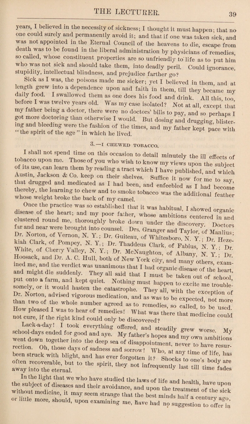 39 years, I believed in the necessity of sickness; I thought it must happen; that no one could surely and permanently avoid it; and that if one was taken sick and was not appointed in the Eternal Council of the heavens to die, escape from death was to be found in the liberal administration by physicians of remedies, so called, whose constituent properties are so unfriendly to'life as to put him who was not sick and should take them, into deadly peril. Could ignorance, stupidity, intellectual blindness, and prejudice farther go? Sick as I was, the poisons made me sicker; yet I believed in them, and at length grew into a dependence upon and faith in them, till they became my daily food. I swallowed them as one does his food and drink. All this too before I was twelve years old. Was my case isolated? Not at all, except’ that my father being a doctor, there were no doctors’ bills to pay, and so perhaps I got more doctoring than otherwise I would. But dosing and drugging blister¬ ing and bleeding were the fashion of the times, and my father kept pace with the spirit of the age ” m which he lived. 3. —I CHEWED TOBACCO. I shall not spend time on this occasion to detail minutely the ill effects of tobacco upon me. Those of you who wish to know my views upon the subject of its use can learn them by reading a tract which I have published, and which Austin, Jackson & Co. keep on their shelves. Suffice it now for me to sav that drugged and medicated as I had been, and enfeebled as I had beco™ thereby, the learning to chew and to smoke tobacco was the additional featlmr whose weight broke the back of my camel. leather Once the practice was so established that it was habitual, I showed organic disease of the heart; and my poor father, whose ambitions centered in and clustered round me, thoroughly broke down under the discovery Doctors far and near were brought into counsel. Drs. Grander and To vine ,'f vr , Dr. Norton, of Vernon, N. Y, Dr. Guiteau, of WhtesboroS^ThZ kiah Clark, of Pompey, N. Y.; Dr. Thaddeus Clark of Pabius N Y n White, of Cherry Valley, N. Y., Dr. McNaughton, ’of Thany,’ N Y • Dr . °°sack> and ,Dr- A‘ C- Hull> botb of New York city, and many others exam med me, and the verdict was unanimous that I had organic disease of tnl \ f and might die suddenly. They all said that I m put onto a farm, and kept quiet. Nothing must happen to excite me tro We’ somely, or it would hasten the catastrophe. They all, with the exeepZ of Dr. Norton, advised vigorous medication, and as was to be expected not m than two of the whole number agreed as to remedies, so called to be used* How pleased I was to hear of remedies! What was there that medicine could not cure, if the right kind could only be discovered? Lack-a-day! I took everything offered and ction. Oh, those days of sadness and sorrow! Who at anv time nf lif 1 been struck with blight, and has ever forgotten it’ Shocks to me bas often recoverable, but to the spirit, they^ot infrequently last tdl ri U T away into the eternal. ^ time fades In the light that we who have studied the laws of life and heaitn i the subject of diseases and their avoidance and upon the td ^ ’ U’ P°“ without medicine, it may seem strange tha’t the best m.ndsZu foe 1 ““ ^ or little more, should, upon examining me, have had no suggestion UffcUn