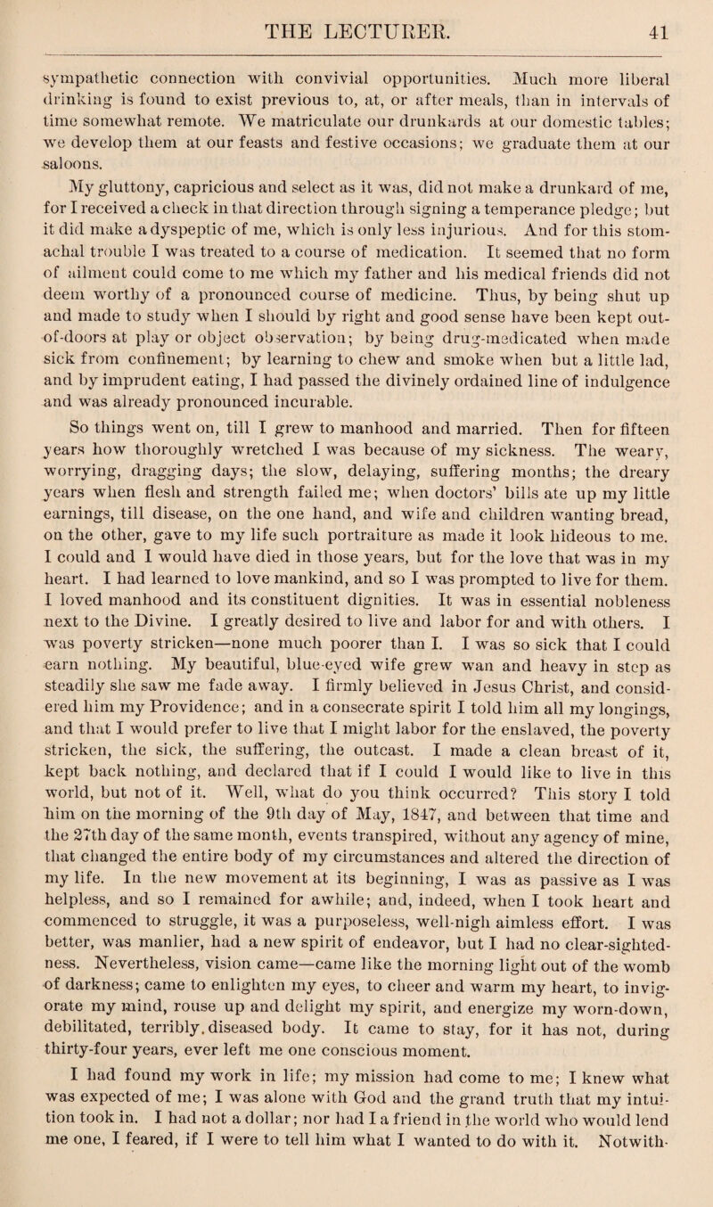 sympathetic connection with convivial opportunities. Much more liberal drinking is found to exist previous to, at, or after meals, than in intervals of time somewhat remote. We matriculate our drunkards at our domestic tables; we develop them at our feasts and festive occasions; we graduate them at our -saloons. My gluttony, capricious and select as it was, did not make a drunkard of me, for I received a check in that direction through signing a temperance pledge; but it did make a dyspeptic of me, which is only less injurious. And for this stom¬ achal trouble I was treated to a course of medication. It seemed that no form of ailment could come to me which my father and his medical friends did not deem worthy of a pronounced course of medicine. Thus, by being shut up and made to study when I should by right and good sense have been kept out- of-doors at play or object observation; by being drug-medicated when made sick from confinement; by learning to chew and smoke when but a little lad, and by imprudent eating, I had passed the divinely ordained line of indulgence and was already pronounced incurable. So things went on, till I grew to manhood and married. Then for fifteen years how thoroughly wretched I was because of my sickness. The weary, worrying, dragging days; the slow, delaying, suffering months; the dreary years when flesh and strength failed me; when doctors’ bills ate up my little earnings, till disease, on the one hand, and wife and children wanting bread, on the other, gave to my life such portraiture as made it look hideous to me. I could and 1 would have died in those years, but for the love that was in my heart. I had learned to love mankind, and so I was prompted to live for them. I loved manhood and its constituent dignities. It was in essential nobleness next to the Divine. I greatly desired to live and labor for and with others. I was poverty stricken—none much poorer than I. I was so sick that I could earn nothing. My beautiful, blue-eyed wife grew wan and heavy in step as steadily she saw me fade away. I firmly believed in Jesus Christ, and consid¬ ered him my Providence; and in a consecrate spirit I told him all my longings, and that I would prefer to live that I might labor for the enslaved, the poverty stricken, the sick, the suffering, the outcast. I made a clean breast of it, kept back nothing, and declared that if I could I would like to live in this world, but not of it. Well, what do you think occurred? This story I told him on the morning of the 9th day of May, 1847, and between that time and the 27th day of the same month, events transpired, without any agency of mine, that changed the entire body of my circumstances and altered the direction of my life. In the new movement at its beginning, I was as passive as I was helpless, and so I remained for awhile; and, indeed, when I took heart and commenced to struggle, it was a purposeless, well-nigh aimless effort. I was better, was manlier, had a new spirit of endeavor, but I had no clear-sighted¬ ness. Nevertheless, vision came—came like the morning light out of the womb of darkness; came to enlighten my eyes, to cheer and warm my heart, to invig¬ orate my mind, rouse up and delight my spirit, and energize my worn-down, debilitated, terribly, diseased body. It came to stay, for it has not, during thirty-four years, ever left me one conscious moment. I had found my work in life; my mission had come to me; I knew what was expected of me; I was alone with God and the grand truth that my intui¬ tion took in. I had not a dollar; nor had I a friend in the world who would lend me one, I feared, if I were to tell him what I wanted to do with it. Notwith-