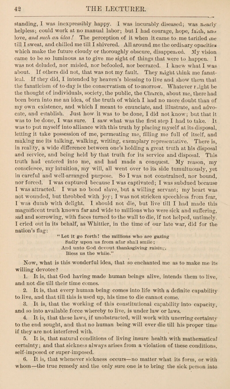 standing, I was inexpressibly happy. I was incurably diseased; was nearly helpless; could work at no manual labor; but I had courage, hope, faith, anu love, and such an idea ! The perception of it when it came to me tnrilled me till I sweat, and chilled me till I shivered. All around me the ordinary opacities which make the future cloudy or thoroughly obscure, disappeared. My vision came to be so luminous as to give me sight of things that were to happen. I was not deluded, nor misled, nor befooled, nor becrazed. I knew- what I was about. If others did not, that was not my fault. They might think me fanat¬ ical. If they did, I intended by heaven’s blessing to live and show them that the fanaticism of to-day is the conservatism of to-morrow. Whatever might be the thought of individuals, society, the public, the Church, about me, there had been born into me an idea, of the truth of which I had no more doubt than of my own existence, and which I meant to enunciate, and illustrate, and advo¬ cate, and establish. Just how it was to be done, I did not know; but that it was to be done, I was sure. I saw what was the first step I had to take. It was to put myself into alliance with this truth by placing myself at its disposal, letting it take possession of me, permeating me, filling me full of itself, and making me its talking, walking, writing, exemplary representative. There is, in reality, a wide difference between one’s holding a great truth at his disposal and service, and being held by that truth for its service and disposal. This truth had entered into me, and had made a conquest. My reason, my conscience, my intuition, my will, all went over to its side tumultuously, yet in careful and well-arranged purpose. So I was not constrained, nor bound, nor forced. I was captured because I was captivated; I was subdued because I was attracted. I was no bond slave, but a willing servant ; my heart was not wounded, but throbbed with joy; I was not stricken speechless from fear, I was dumb with delight. I should not die, but live till I had made this magnificent truth known far and wide to millions who were sick and suffering, sad and sorrowing, with faces turned to the wall to die, if not helped, untimely. I cried out in its behalf, as Whittier, in the time of our late war, did for the nation’s flag: “ Let it go forth! the millions who are gazing Sadly upon us from afar shall smile; And unto God devout thanksgiving raising, Bless us the while.” Row, what is this wonderful idea, that so enchanted me as to make me its willing devotee? 1. It is, that God having made human beings alive, intends them to live, and not die till their time comes. 2. It is, that every human being comes into life with a definite capability to live, and that till this is used up, his time to die cannot come. 3. It is, that the working of this constitutional capability into capacity, and so into available force whereby to live, is under law or laws. 4. It is, that these laws, if unobstructed, will work with unerring certainty to the end sought, and that no human being will ever die till his proper time if they are not interfered with. 5. It is, that natural conditions of living insure health with mathematical certainty; and that sickness always arises from a violation of these conditions, self-imposed or super-imposed. 6. It is, that whenever sickness occurs—no matter what its form, or with whom—the true remedy and the only sure one is to bring the sick person into