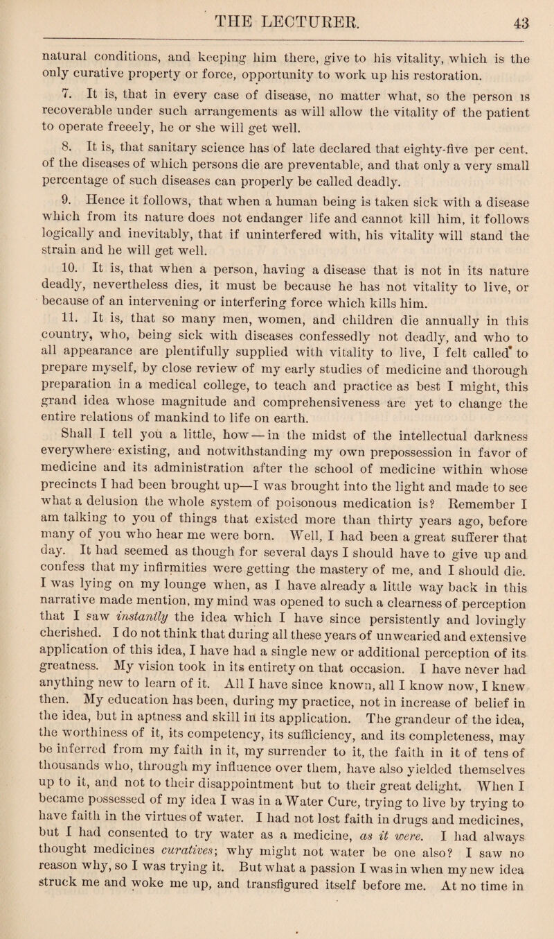 natural conditions, and keeping liim there, give to his vitality, which is the only curative property or force, opportunity to work up his restoration. 7. It is, that in every case of disease, no matter what, so the person is recoverable under such arrangements as will allow the vitality of the patient to operate freeely, he or she will get well. 8. It is, that sanitary science has of late declared that eighty-five per cent, of the diseases of which persons die are preventable, and that only a very small percentage of such diseases can properly be called deadly. 9. Hence it follows, that when a human being is taken sick with a disease which from its nature does not endanger life and cannot kill him, it follows logically and inevitably, that if uninterfered with, his vitality will stand the strain and he will get well. 10. It is, that when a person, having a disease that is not in its nature deadly, nevertheless dies, it must be because he has not vitality to live, or because of an intervening or interfering force which kills him. 11. It is, that so many men, women, and children die annually in this country, who, being sick with diseases confessedly not deadly, and who to all appearance are plentifully supplied with vitality to live, I felt called* to prepare myself, by close review of my early studies of medicine and thorough preparation in a medical college, to teach and practice as best I might, this grand idea whose magnitude and comprehensiveness are yet to change the entire relations of mankind to life on earth. Shall I tell you a little, how — in the midst of the intellectual darkness everywhere- existing, and notwithstanding my own prepossession in favor of medicine and its administration after the school of medicine within whose precincts I had been brought up—I was brought into the light and made to see what a delusion the whole system of poisonous medication is? Remember I am talking to you of things that existed more than thirty years ago, before many of you who hear me were born. Well, I had been a great sufferer that day. It had seemed as though for several days I should have to give up and confess that my infirniities were getting the mastery of me, and I should die. I was lying on my lounge when, as I have already a little way back in this narrative made mention, my mind was opened to such a clearness of perception that I saw instantly the idea which I have since persistently and lovingly cheiished. I do not think that during all these years of unwearied and extensive application of this idea, I have had a single new or additional perception of its greatness. My vision took in its entirety on that occasion. I have never had anything new to learn of it. All I have since known, all I know now, I knew then. My education has been, during my practice, not in increase of belief in the idea, but in aptness and skill in its application. The grandeur of the idea, the worthiness of it, its competency, its sufficiency, and its completeness, may be inferred from my faith in it, my surrender to it, the faith in it of tens of thousands who, through my influence over them, have also yielded themselves up to it, and not to their disappointment but to their great delight. When I became possessed of my idea I was in a Water Cure, trying to live by trying to have faith in the virtues of water. I had not lost faith in drugs and medicines, but I had consented to try water as a medicine, as it were. I had always thought medicines curatives', why might not water be one also? I saw no reason why, so I was trying it. But what a passion I was in when my new idea struck me and woke me up, and transfigured itself before me. At no time in