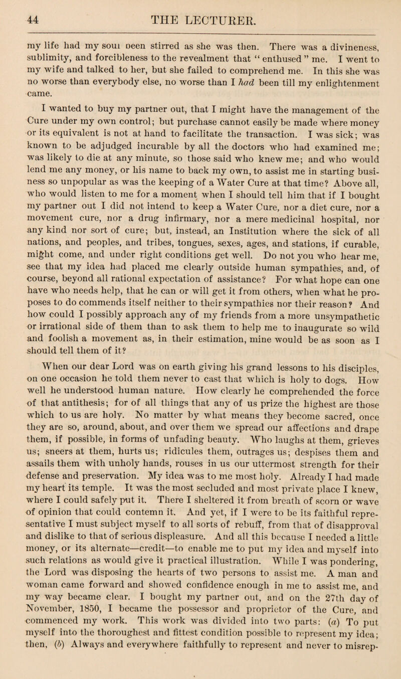 my life had my soui oeen stirred as she was then. There was a divineness, sublimity, and forcibleness to the revealment that “ enthused ” me. I went to my wife and talked to her, but she failed to comprehend me. In this she was no worse than everybody else, no worse than I had been till my enlightenment came. I wanted to buy my partner out, that I might have the management of the Cure under my own control; but purchase cannot easily be made where money or its equivalent is not at hand to facilitate the transaction. I was sick; was known to be adjudged incurable by all the doctors who had examined me; was likely to die at any minute, so those said who knew me; and who would lend me any money, or his name to back my own, to assist me in starting busi¬ ness so unpopular as was the keeping of a Water Cure at that time? Above all, who would listen to me for a moment when I should tell him that if I bought my partner out I did not intend to keep a Water Cure, nor a diet cure, nor a movement cure, nor a drug infirmary, nor a mere medicinal hospital, nor any kind nor sort of cure; but, instead, an Institution where the sick of all nations, and peoples, and tribes, tongues, sexes, ages, and stations, if curable, might come, and under right conditions get well. Do not you who hear me, see that my idea had placed me clearly outside human sympathies, and, of course, beyond all rational expectation of assistance? For what hope can one have who needs help, that he can or will get it from others, when what he pro¬ poses to do commends itself neither to their sympathies nor their reason? And how could I possibly approach any of my friends from a more unsympathetic or irrational side of them than to ask them to help me to inaugurate so wild and foolish a movement as, in their estimation, mine would be as soon as I should tell them of it ? When our dear Lord was on earth giving his grand lessons to his disciples, on one occasion he told them never to cast that which is holy to dogs. How well he understood human nature. How clearly he comprehended the force of that antithesis; for of all things that any of us prize the highest are those which to us are holy. No matter by what means they become sacred, once they are so, around, about, and over them we spread our affections and drape them, if possible, in forms of unfading beauty. Who laughs at them, grieves us; sneers at them, hurts us; ridicules them, outrages us; despises them and assails them with unholy hands, rouses in us our uttermost strength for their defense and preservation. My idea was to me most holy. Already I had made my heart its temple. It was the most secluded and most private place I knew, where I could safely put it. There I sheltered it from breath of scorn or wave of opinion that could contemn it. And yet, if I were to be its faithful repre¬ sentative I must subject myself to all sorts of rebuff, from that of disapproval and dislike to that of serious displeasure. And all this because I needed a little money, or its alternate—credit—to enable me to put my idea and myself into such relations as would give it practical illustration. While I was pondering, the Lord was disposing the hearts of two persons to assist me. A man and woman came forward and showed confidence enough in me to assist me, and my way became clear. I bought my partner out, and on the 27th day of November, 1850, I became the possessor and proprietor of the Cure, and commenced my work. This work was divided into two parts: (a) To put myself into the thoroughest and fittest condition possible to represent my idea; then, (b) Always and everywhere faithfully to represent and never to misrep-