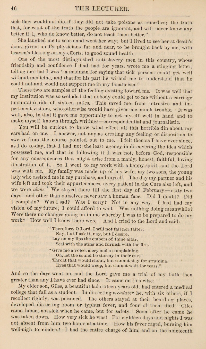 sick they would not die if they did not take poisons as remedies; the truth that, for want of the truth the people are ignorant, and will never know any better if I, who do know better, do not teach them better.” She laughed me to scorn and went her way; but I lived to see her at death’s door, given up by physicians far and near, to be brought back by me, with heaven’s blessing on my efforts, to good sound health. One of the most distinguished anti-slavery men in this country, whose friendship and confidence I had had for years, wrote me a stinging letter, telling me that I was “ a madman for saying that sick persons could get well without medicine, and that for his part he wished me to understand that he could not and would not support me in my fanaticism.” These two are samples of the feeling existing toward me. It w^as well that my Institution was so secluded that nobody could get to me without a carriage (mountain) ride of sixteen miles. This saved me from intrusive and im¬ pertinent visitors, who otherwise would have given me much trouble. It wTas well, also, in that it gave me opportunity to get myself wmll in hand and to make myself knowm through writings—correspondential and journalistic. You will be curious to know wdiat effect all this horrible din about my ears had on me. I answer, not any as creating any feeling or disposition to swerve from the course pointed out to me. I felt then as I have ever since, as I do to-day, that I had not the least agency in discovering the idea which possessed me, and that in following it I was not, before God, responsible for any consequences that might arise from a manly, honest, faithful, loving illustration of it. So I went to my work with a happy spirit, and the Lord was with me. My family was made up of my wife, my two sons, the young lady who assisted me in my purchase, and myself. The day my partner and his wife left and took their appurtenances, every patient in the Cure also left, and we were alone.' We stayed there till the first day of February—sixty-two- days—and other than ourselves never saw a human face. Did I doubt? Did I complain? Was I sad? Was I sorry? Not in any way. I had had my vision of my future; I could afford to wait. Was nothing doing meanwhile? Were there no changes going on in me whereby I was to be prepared to do my work? How well I knew there wTere. And I cried to the Lord and said: “ Therefore, O Lord, I will not fail nor falter; Nay, but I ask it, nay, but I desire, Lay on my lips the embers of thine altar, Seal with the sting- and furnish with the fire. “ Give me a voice, a cry and a complaining-, Oh, let the sound be stormy in their ears! Throat that would shout, but cannot stay for straining-, ' Eyes that would weep, but cannot wait for tears.” And so the days went on, and the Lord gave me a trial of my faith then greater than any I have ever had since. It came on this wise: My elder son, Giles, a beautiful lad sixteen years old, had entered a medical college that fall as a student. Iii dissecting a cadaver he, with six others, if I recollect rightly, was poisoned. The others stayed at their boarding places, developed dissecting room or typhus fever, and four of them died. Giles came home, not sick when he came, but for safety. Soon after he came he was taken down. How very sick he was! For eighteen days and nights I was not absent from him two hours at a time. How his fever raged, burning him well-nigh to cinders! I had the entire charge of him, and on the nineteenth