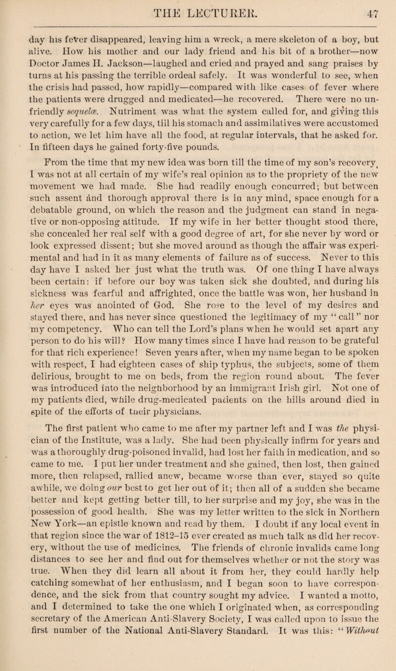 day his feVer disappeared, leaving him a wreck, a mere skeleton of a boy, but alive. How his mother and our lady friend and his bit of a brother—now Doctor James H. Jackson—laughed and cried and prayed and sang praises by turns at his passing the terrible ordeal safely. It was wonderful to see, when the crisis had passed, how rapidly—compared with like cases of fever where the patients were drugged and medicated—he recovered. There were no un¬ friendly sequela. Nutriment was what the system called for, and giving this very carefully for a few days, till his stomach and assimilatives were accustomed to action, we let him have all the food, at regular intervals, that he asked for. In fifteen days he gained forty-five pounds. From the time that my new idea was born till the time of my son’s recovery I was not at all certain of my wfife’s real opinion as to the propriety of the new movement we had made. She had readily enough concurred; but between such assent and thorough approval there is in any mind, space enough for a debatable ground, on which the reason and the judgment can stand in nega¬ tive or non-opposing attitude. If my wife in her better thought stood there, she concealed her real self with a good degree of art, for she never by word or look expressed dissent; but she moved around as though the affair was experi¬ mental and had in it as many elements of failure as of success. Never to this day have I asked her just what the truth was. Of one thing I have alwa}rs been certain: if before our boy was taken sick she doubted, and during his sickness was fearful and affrighted, once the battle was won, her husband in her eyes wTas anointed of God. She rose to the level of my desires and stayed there, and has never since questioned the legitimacy of my “ call ’’ nor my competency. Who can tell the Lord’s plans when he would set apart any person to do his will? How many times since I have had reason to be grateful for that rich experience! Seven years after, when my name began to be spoken with respect, I had eighteen cases of ship typhus, the subjects, some of them delirious, brought to me on beds, from the region round about. The fever was introduced into the neighborhood by an immigrant Irish girl. Not one of my patients died, while drug-meaicated patients on the hills around died in spite of the efforts of tneir physicians. The first patient who came to me after my partner left and I was the physi¬ cian of the Institute, was a lady. She had been physically infirm for years and was a thoroughly drug-poisoned invalid, had lost her faith in medication, and so came to me. I put her under treatment and she gained, then lost, then gained more, then relapsed, rallied anew, became worse than ever, stayed so quite awhile, we doing our best to get her out of it; then all of a sudden she became better and kept getting better till, to her surprise and my joy, she was in the possession of good health. She was my letter written to the sick in Northern New York—an epistle known and read by them. I doubt if any local event in that region since the war of 1812-15 ever created as much talk as did her recov¬ ery, without the use of medicines. The friends of chronic invalids came long distances to see her and find out for themselves whether or not the story was true. When they did learn all about it from her, they could hardly help catching somewhat of her enthusiasm, and I began soon to have correspon¬ dence, and the sick from that country sought my advice. I wanted a motto, and I determined to take the one which I originated when, as corresponding secretary of the American Anti-Slavery Society, I was called upon to issue the first number of the National Anti-Slavery Standard. It was this: “ Without