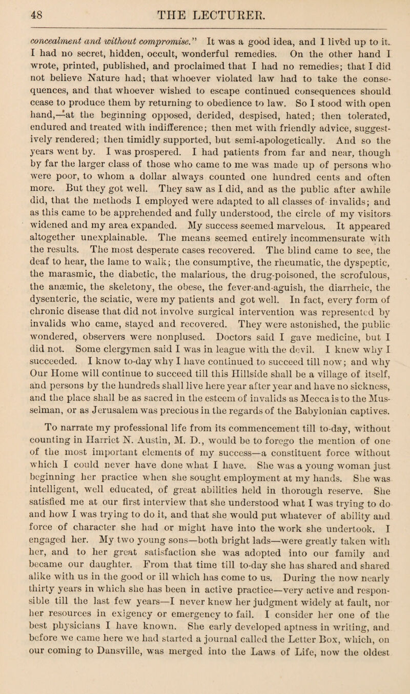 concealment and without compromise.'’' It was a good idea, and I livbd up to it. I had no secret, hidden, occult, wonderful remedies. On the other hand I wrote, printed, published, and proclaimed that I had no remedies; that I did not believe Nature had; that whoever violated law had to take the conse¬ quences, and that whoever wished to escape continued consequences should cease to produce them by returning to obedience to law. So I stood with open hand,—at the beginning opposed, derided, despised, hated; then tolerated, endured and treated with indifference; then met with friendly advice, suggest¬ ively rendered; then timidly supported, but semi-apologetically. And so the years went by. I wTas prospered. I had patients from far and near, though by far the larger class of those who came to me was made up of persons who wTere poor, to whom a dollar always counted one hundred cents and often more. But they got well. They saw as I did, and as the public after awhile did, that the methods I employed were adapted to all classes of invalids; and as this came to be apprehended and fully understood, the circle of my visitors widened and my area expanded. My success seemed marvelous. It appeared altogether unexplainable. The means seemed entirely incommensurate with the results. The most desperate cases recovered. The blind came to see, the deaf to hear, the lame to walk; the consumptive, the rheumatic, the dyspeptic, the marasmic, the diabetic, the malarious, the drug-poisoned, the scrofulous, the anaemic, the skeletony, the obese, the fever-and-aguish, the diarrheic, the dysenteric, the sciatic, wTere my patients and got well. In fact, every form of chronic disease that did not involve surgical intervention was represented by invalids who came, stayed and recovered. They were astonished, the public wondered, observers were nonplused. Doctors said I gave medicine, but I did not. Some clergymen said I wTas in league with the devil. I knew why I succeeded. I know to-day why I have continued to succeed till now; and why Our Home will continue to succeed till this Hillside shall be a village of itself, and persons by the hundreds shall live here year after year and have no sickness, and the place shall be as sacred in the esteem of invalids as Mecca is to the Mus- selman, or as Jerusalem was precious in the regards of the Babylonian captives. To narrate my professional life from its commencement till to-day, without counting in Harriet N. Austin, M. D., would be to forego the mention of one of the most important elements of my success—a constituent force without which I could never have done what I have. She was a young woman just beginning her practice when she sought employment at my hands. She wras intelligent, well educated, of great abilities held in thorough reserve. She satisfied me at our first interview that she understood what I was trying to do and how I was trying to do it, and that she would put whatever of ability and force of character she had or might have into the work she undertook. I engaged her. My two young sons—both bright lads—were greatly taken with her, and to her great satisfaction she was adopted into our family aud became our daughter. From that time till to-day she has shared and shared alike with us in the good or ill which has come to us. During the now nearly thirty years in which she has been in active practice—very active and respon¬ sible till the last few years—I never knew her judgment widely at fault, nor her resources in exigency or emergency to fail. I consider her one of the best physicians I have known. She early developed aptness in writing, and before we came here we had started a journal called the Letter Box, which, on our coming to Dansville, was merged into the Laws of Life, now the oldest